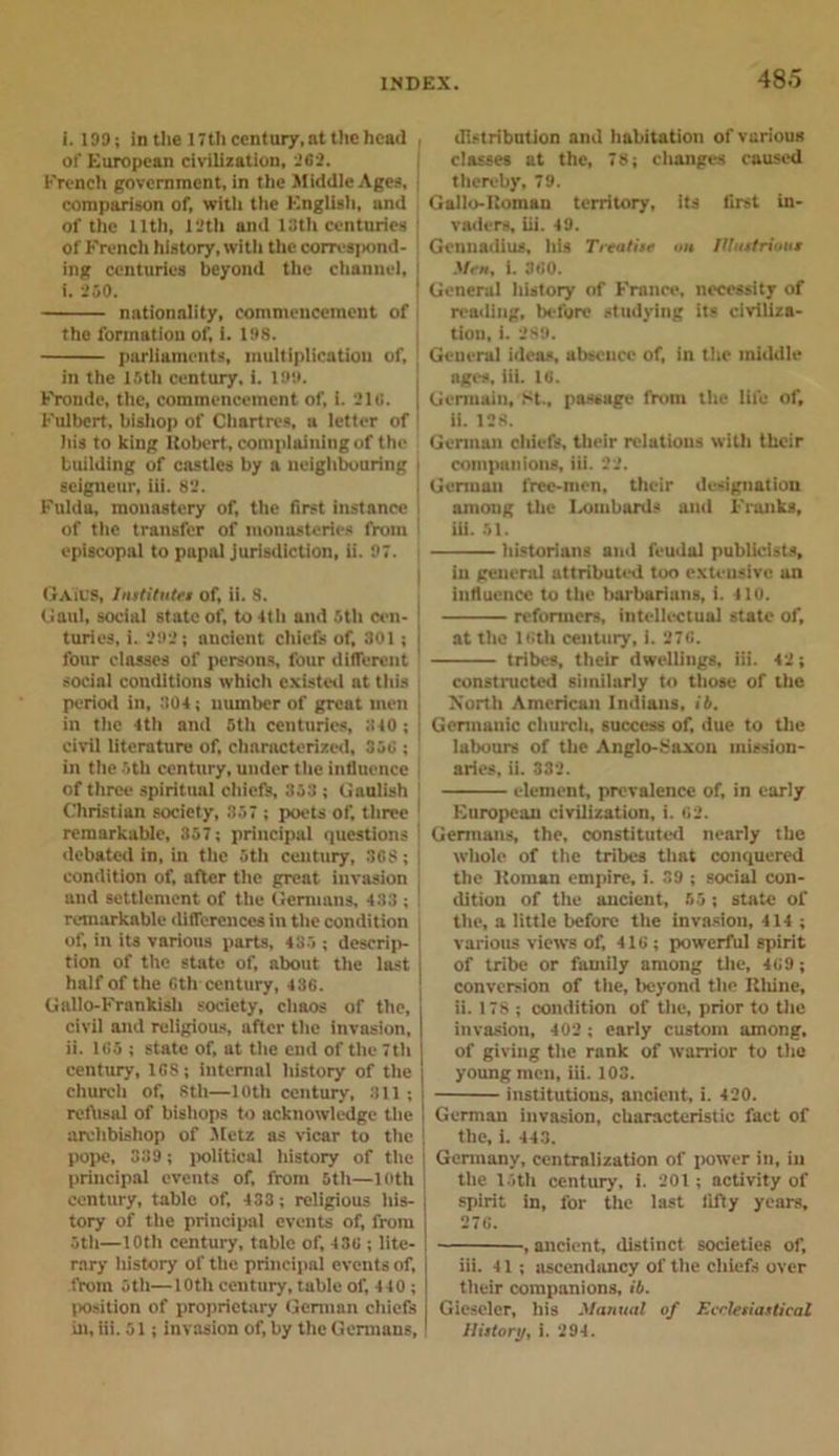 i. 199; in the 17th century,at the head ol'European civilization, 202. French government, in the Middle Ages, comparison of, with ttie English, and of the lltli, 12th and 19th centuries j Of French history, witli the corres]&gt;ond- ing centuries beyond the channel, i. 250. nationality, commencement of the formation of, i. 198. parliaments, multiplication of, in the 15th century, i. 199. Froudc, the, commencement of, i. 210. | Fulbert, bishop of Chartres, a letter of his to king Robert, complaining of the building of castles by a neighbouring seigneur, iii. 82. Fulda, monastery of, the first instance of the transfer of monasteries from episcopal to papal jurisdiction, ii. 97. GAiUS, Institutes of, ii. S. Gaul, social state of, to 4th and 5th cen- turies, i. 292 j ancient chiefs of, 301; four classes of persons, four different social conditions which existed at this period in, 304; number of great men in the 4th and 5th centuries, 340 ; civil literature of, characterized, 350 ; in the 5th century, under the influence of three spiritual chiefs, 353 ; Gaulish Christian society, 357 ; poets of, three 1 remarkable, 357; principal questions debated in, in the 5th century, 308; condition of, after the great invasion , and settlement of the Germans, 433 ; ! remarkable differences in the condition of, in its various parts, 435 ; descrip- tion of the state of, about the last half of the Gth century, 430. Gallo-Frankish society, chaos of the, civil and religions, after the invasion, ii. 105 ; state of, at the end of the 7th century, 108; internal history of the church of, 8th—loth century, 311 ; reftisal of bishops to acknowledge the archbishop of Metz as vicar to the pope, 339; political history of the principal events of, from 5th—loth century, table of, 433; religious his- tory of the principal events of, from 5th—10th century, table of, 430 ; lite- rary history of the principal events of, from 5th—10th century, table of, 440 ; position of proprietary German chiefs in, iii. 51; invasion of, by the Germans, distribution and habitation of various classes at the, 78; changes caused thereby, 79. Gallo-Roman territory, its first in- vaders, iii. 49. Gennadius, his Treatise on Illustrious Men, i. 300. General history of France, necessity of reading, before studying its civiliza- tion, i. 289. General ideas, absence of, in the middle ages, iii. 10. Germain, St., passage from the life of, ii. 128. German chiefs, their relations with their companions, iii. 22. German l'ree-men, their designation among the Lombards and Franks, iii. 51. historians and feudal publicists, in general attributed too extensive an influence to the barbarians, i. 410. reformers, intellectual state of, at the loth century, i. 270. tribes, their dwellings, iii. 42; constructed similarly to those of the North American Indiaus, ib. Germanic church, success of, due to the labours of the Anglo-Saxon mission- aries, ii. 332. element, prevalence of, in early European civilization, i. 02. Germans, the, constituted nearly the whole of the tribes that conquered the Roman empire, i. 39 ; social con- dition of the ancient, 55; state of the, a little before the invasion, 414 ; various views of, 410 ; powerful spirit of tribe or family among the, 409 ; conversion of the, beyond the Rliine, ii. 178 ; condition of the, prior to the invasion, 402 ; early custom among, of giving the rank of warrior to the young men, iii. 103. institutions, ancient, i. 420. German invasion, characteristic fact of the, i. 443. Germany, centralization of power in, in the 15th century, i. 201; activity of spirit in, for the last fifty years, 270. , ancient, distinct societies of, iii. 41; ascendancy of the chiefs over their companions, ib. Gieseler, his Manual of Ecclesiastical History, i. 294.