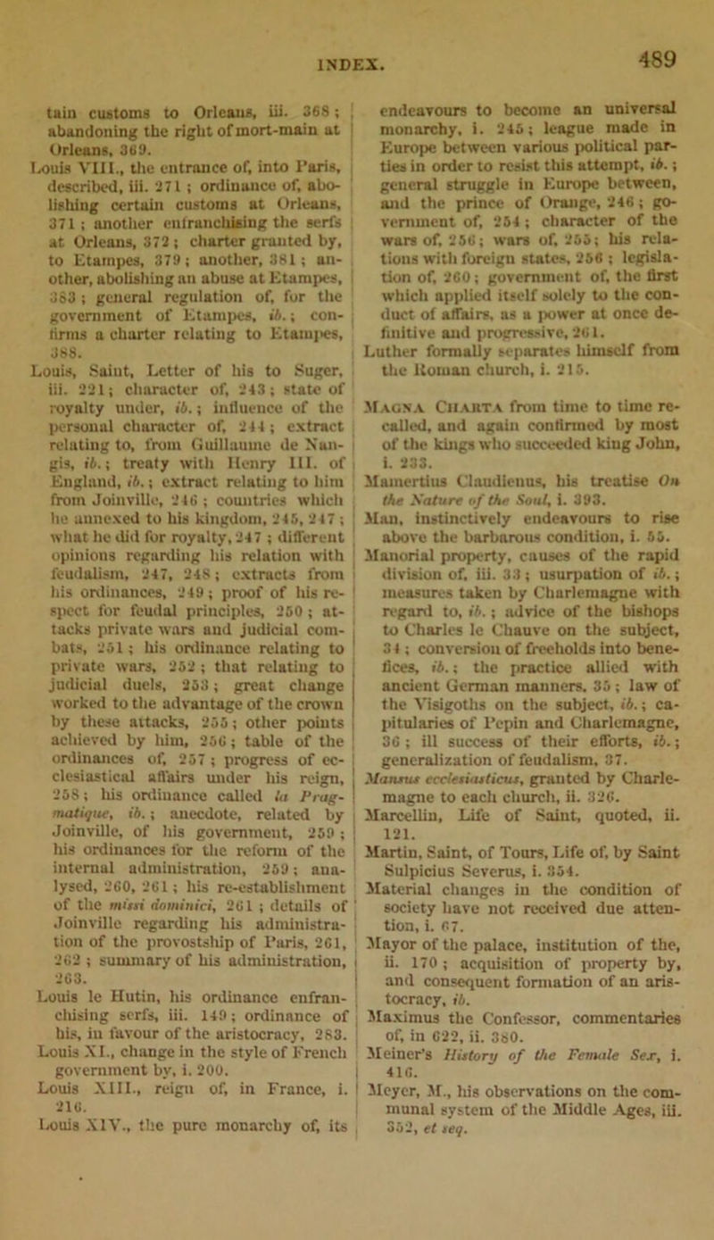 tain customs to Orleans, iii. 368 ; . abandoning the right ofmort-main at Orleans, 369. I.ouis VIII., the entrance of, into Paris, described, iii. 271 ; ordinance of, abo- lishing certain customs at Orleans, 371 ; another enlranchtaing the serfs at Orleans, 372; charter granted by, to Etampes, 379 ; another, 381; an- other, abolishing an abuse at Etampes, 383 ; general regulation of, for the government of Etampes, ib.; con- tirms a charter relating to Etami&gt;es, 368. Louis, Saiut, Letter of his to Sugcr, iii. 221; character of, 243 ; state of royalty under, ib.; influence of the personal character of, 244 ; extract relating to, from Guillaume de N'an- gis, ib.\ treaty with Henry HI. of England, ib.; extract relating to him from Joinville, 246 ; countries which he uunexed to his kingdom, 245, 247 ; | what he did for royalty, 247 ; different opinions regarding his relation with j feudalism, 247, 248; extracts from ! his ordinances, 249 ; proof of Ins re- 1 spect for feudal principles, 250 ; at- tacks private wars and judicial com- j bats, 251; his ordinance relating to private wars, 252 ; that relating to judicial duels, 258; great change worked to the advantage of the crown by these attacks, 255; other points achieved by him, 256; table of the ordinances of, 257 ; progress of ec- clesiastical affairs under his reign, 258; his ordinance called la Prag- matique, ib.; anecdote, related by Joinville, of his government, 259 ; j his ordinances for the reform of the internal administration, 259; ana- lysed, 260, 261 ; his re-establishment of the rnissi dominici, 261 ; details of ' Joinville regarding his administra- | tion of the provostship of Paris, 261, 262 ; summary of his administration, i 263. Louis le Hutin, his ordinance enfran- chising serfs, iii. 149; ordinance of ( his, in favour of the aristocracy, 283. ' Louis XI., change in the style of French government by, i. 200. Louis XIII., reign of, in France, i. I 216. Louis XIV., the pure monarchy of, its , endeavours to become an universal monarchy, i. 245; league made in Europe between various political par- ties in order to resist this attempt, ib.; general struggle in Europe between, and the prince of Orange, 246; go- vernment of, 254 ; character of the wars of, 256; wars of, 255; his rela- tions with foreign states, 256 ; legisla- tion of, 260; government of, the flrst which applied itself solely to the con- duct of affairs, as a power at once de- finitive and progressive, 261. Luther formally separates himself from the Uornan church, i. 215. Magna Chart a from time to time re- called, and again confirmed by most of the kings who succeeded king John, I. 233. Mamertius Claudienus, his treatise On the Mature of the Soul, i. 393. Man, instinctively endeavours to rise above the barbarous condition, i. 55. Manorial property, causes of the rapid division of. iii. 33; usurpation of ib.; measures taken by Charlemagne with regard to, ib.; advice of the bishops to Charles le Chauve on the subject, 3 4 ; conversion of freeholds into bene- fices, ib.; the practice allied with ancient German manners. 35; law of the Visigoths on the subject, ib.; ca- pitularies of Pepin and Charlemagne, 36 ; ill success of their efforts, i6.; generalization of feudalism, 37. Marunu ccclesuuticur. granted by Charle- magne to each church, ii. 326. Marcellin, Life of Saint, quoted, ii. 121. Martin, Saint, of Tours, Life of, by Saint Sulpicius Severus, i. 354. Material changes in the condition of society have not received due atten- tion, i. 67. Mayor of the palace, institution of the, ii. 170 ; acquisition of property by, and consequent formation of an aris- tocracy, ib. Maximus the Confessor, commentaries of, in 022, ii. 380. Meiner's Hutory of the Female Sex, i. 416. Meyer, M., his observations on the com- munal system of the Middle Ages, iii. 352, el teq.