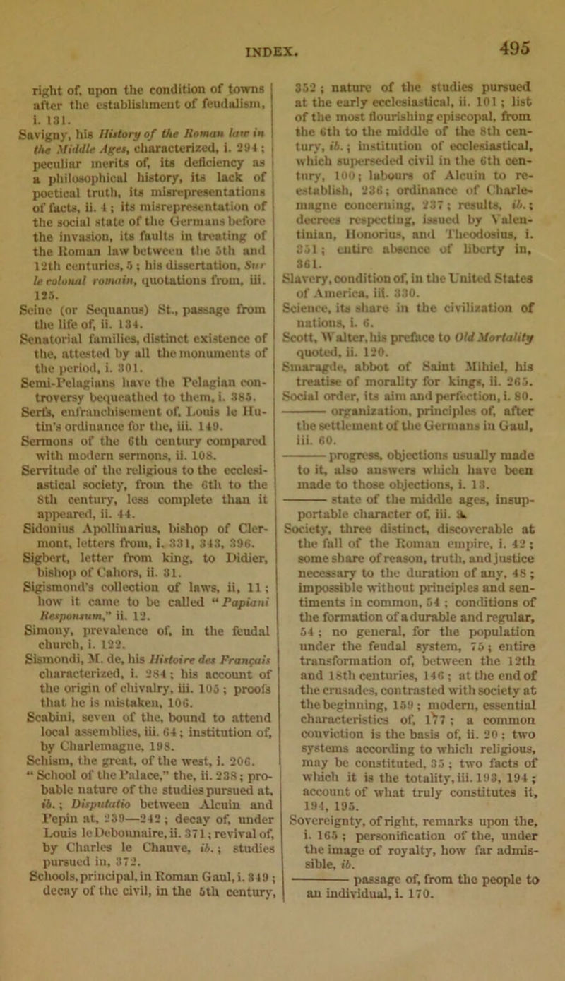 right of, upon the condition of towns after the establishment of feudalism, i. 131. Savigny, his History of the Homan lair ia the Middle Ages, characterized, i. 294 ; peculiar merits of, its deficiency as a philosophical history, its lack of poetical truth, its misrepresentations j of facts, ii. 4 i its misrepresentation of the social state of the Germans before the invasion, its faults in treating of the ltoman law between the 5th and 12th centuries, 5 ; his dissertation, Snr le eolonal romain, quotations from, iii. [ 125. Seine (or Sequanus) St., passage from the life of, ii. 134. Senatorial families, distinct existence of ! the, attested by all the monuments of \ the period, i. 301. Semi-Pelagian? have the Pelagian con- troversy bequeathed to them, i. 385. Serfs, enfranchisement of, Louis le llu- tin’s ordinance for the, iii. 149. Sermons of tho 6th century compared with modern sermons, ii. 108. Servitude of the religious to the ecclesi- astical society, from the Gth to the 8th century, less complete than it appeared, ii. 44. Sidonius Apolliuarius, bishop of Cler- mont, letters fVoiu, i. 331, 343, 396. Sigbert, letter from king, to Ilidicr, bishop of Cahors, ii. 31. Sigismond’s collection of laws, ii, 11; how it came to be called “ Papuan Kespomum. ii. 12. Simony, prevalence of, in the feudal church, i. 122. Sismondi, M. de, his llutoire dee Francois characterized, i. 284; his account of the origin of chivalry, iii. 105 ; proofs that he is mistaken, 106. Scabiui, seven of the, hound to attend local assemblies, iii. 64; institution of, by Charlemagne, 198. Schism, the great, of the west, i. 206. “ School of the Palace,” the, ii. 238; pro- bable nature of the studies pursued at, I •4.; Disputatio between Alenin and Pepin at, 239—242 ; decay of, under Louis le Debonnaire, ii. 371; revival of, by Charles le Chauve, ib.; studies pursued in, 372. Schools,principal,in Roman Gaul,i. 849 ; decay of the civil, in the 5th century. 352 ; nature of the studies pursued at the early ecclesiastical, ii. 101 ; list of the most flourishing episcopal, from the 6th to the middle of the 8th cen- tury, i6.; institution of ecclesiastical, which superseded civil in the 6th cen- tury, 100; labours of Alcuin to re- establish, 236; ordinance of Charle- magne concerning, 237 ; results, ib.; decrees respecting, issued by Yalen- tinian, lionorius, and Theodosius, i. 351; entire absence of liberty in, 361. Slavery, condition of, in the L'nited States of America, iii. 330. Science, its share in the civilization of nations, i. 6. Scott, IValter, his preface to Old Mortality quotes], ii. 120. Smaragde, abbot of Saint Mihiel, his treatise of morality for kings, ii. 265. Social order, its aim and perfection, i. 80. organization, principles of, after the settlement of the Germans in Gaul, iii. 60. progress, objections usually made to it, also answers which have been made to those objections, i. 13. state of the middle ages, insup- portable character of, iii. 9, Society, three distinct, discoverable at the fall of the Roman empire, i. 42; some share of reason, truth, and justice necessary to the duration of any, 48; impossible without principles and sen- timents in common, 54 ; conditions of the formation of a durable and regular, 54 ; no general, for the population under the feudal system, 75; entire transformation of, between the 12th and 18th centuries, 146 ; at the end of the crusades, contrasted with society at the beginning, 159; modem, essential characteristics of, 1^7 ; a common conviction is the basis of, ii. 20 ; two systems according to which religious, may be constituted, 35 ; two facts of which it is the totality, iii. 193, 194 ; account of what truly constitutes it, 194, 195. Sovereignty, of right, remarks upon the, i. 165 ; personification of the, under the image of royalty, how far admis- sible, ib. passage of, from the people to an individual, i. 170.