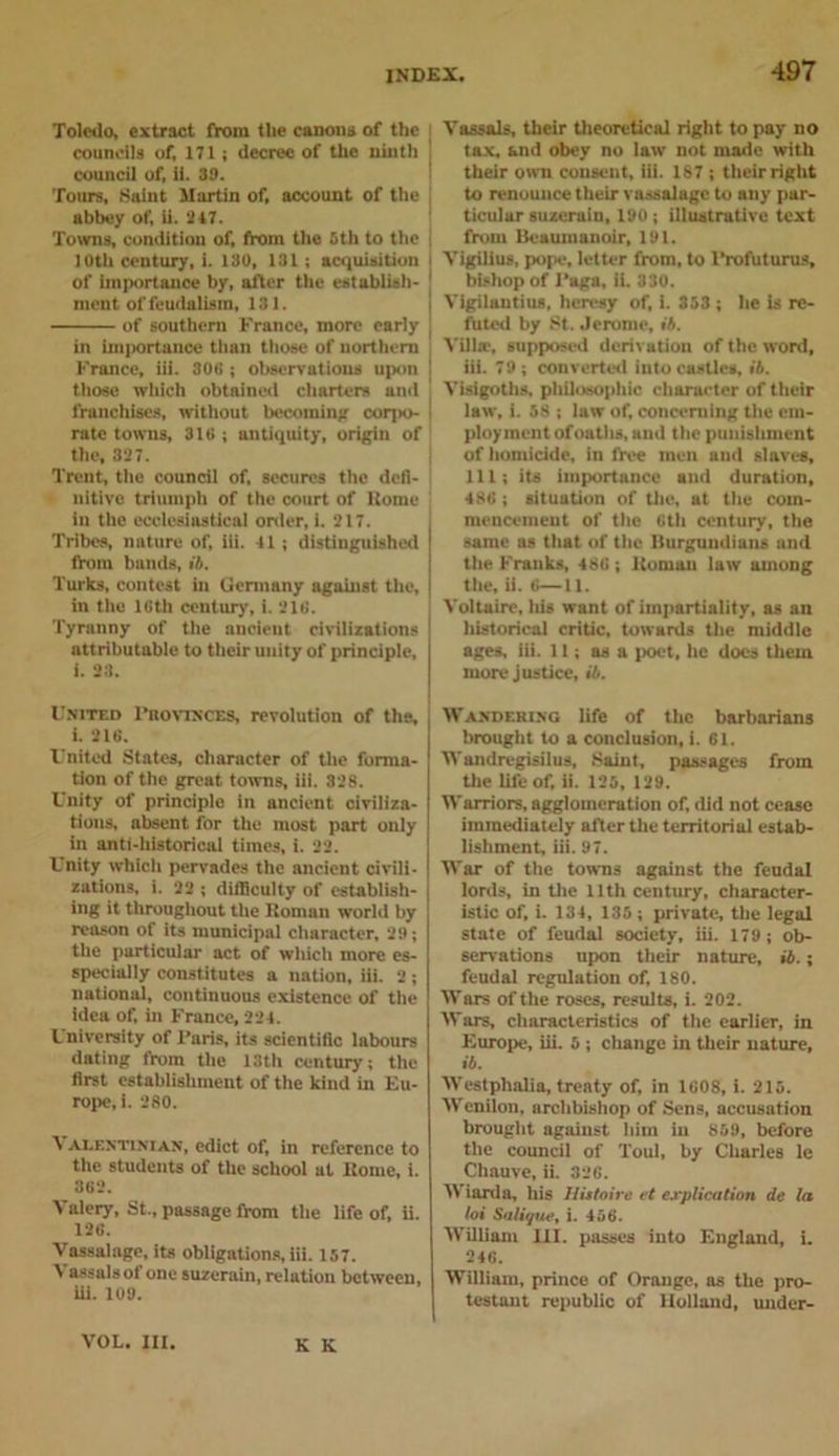 Toledo, extract from the canons of the councils of, 171; decree of the ninth council of, ii. 39. Tours, Saint Martin of, account of the abbey of, ii. 247. Towns, condition of, from the 5th to the I Oth century, i. 130, 131; acquisition of importance by, after the establish- ment of feudalism, 131. of southern France, more early in importance than those of northern France, til. 308 ; observations upon those which obtained charters and franchises, without becoming corpo- rate towns, 316 ; antiquity, origin of the, 327. Trent, the council of, secures the defi- nitive triumph of the court of Rome In the ecclesiastical order, 1. 217. Tribes, nature of, iii. 41 ; distinguished from bands, ib. Turks, contest in Germany against the, in the 18th century, i. 216. Tyranny of the ancient civilizations attributable to their unity of principle, i. 23. United Provinces, revolution of the, i. 216. United States, character of the forma- tion of the great towns, iii. 328. Unity of principle in ancient civiliza- tions, absent for the most part only in anti-historical times, i. 22. Unity which pervades the ancient civili- zations, i. 22 ; difficulty of establish- ing it throughout the Roman world by reason of its municipal character, 29; the particular act of which more es- specialiy constitutes a nation, iii. 2 ; national, continuous existence of the idea of, in France, 224. University of Paris, its scientific labours dating from the 13th century; the first establishment of the kind in Eu- rope, i. 280. A alentinian, edict of, in reference to the students of the school at Rome, i. 362. Valery, St., passage from the life of, ii. 126. Vassalage, its obligations, iii. 157. V assalsof one suzerain, relutiou between, iii. 109. Vassals, their theoretical right to pay no tax, and obey no law not made with their own consent, iii. 187 ; their right to renounce their vassalage to any par- ticular suzerain, 190; illustrative text from Beaumanoir, 191. Vigilius, pope, letter from, to l’rofuturus, bishop of Paga, ii. 330. Vigilautius, heresy of, i. 353 ; he is re- futed by St. Jerome, ib. Villa;, supposed derivation of the word, iii. 79 ; converted into castles, ib. Visigoths, philosophic character of their law, i. 58 ; law of, concerning the em- ployment of oaths, and the punishment of homicide, in free men and slaves, 111; its importance and duration, 486 ; situation of the, at the com- mencement of ttie 6th century, the same as that of the Burgundians and the Franks, 486 ; Roman law among the, ii. 6—11. Voltaire, Ids want of impartiality, as an historical critic, towards the middle ages, iii. 11; as a poet, he does them more justice, ib. Wandering life of the barbarians brought to a conclusion, i. 61. Wandregisilus, Saint, passages from the life of, ii. 125, 129. Warriors, agglomeration of, did not cease immediately after the territorial estab- lishment, iii. 97. War of the towns against the feudal lords, in the 11th century, character- istic of, i. 134, 135; private, the legal state of feudal society, iii. 179; ob- servations upon their nature, ib.; feudal regulation of, 180. Wars of the roses, results, i. 202. Wars, characteristics of the earlier, in Europe, iii. 5 ; change in their nature, ib. Westphalia, treaty of, in 1608, i. 215. Wcnilon, archbishop of Sens, accusation brought against him in 859, before the council of Toul, by Charles le Chauve, ii. 326. Wiarda, his Butoin et explication de la loi Salique, i. 456. William III. passes into England, i. 246. William, prince of Orange, as the pro- testant republic of Holland, under- VOL. III. K K