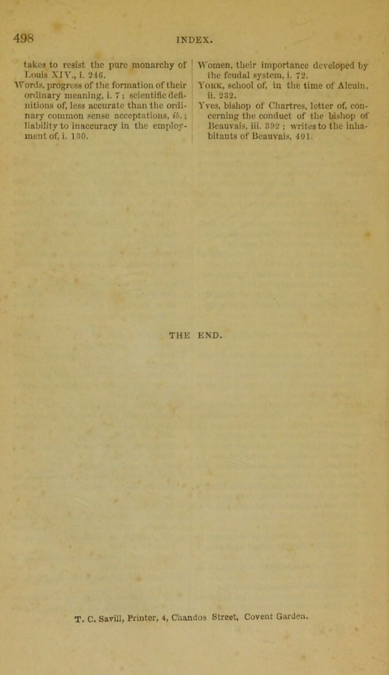 takes to resist the pure monarchy of I.ouis XIV., i. 246. Worda, progress of the formation of their ordinary meaning, i. 7 ; scientific defi- nitions of, less accurate than the ordi- nary common sense acceptations, ib.; liability to inaccuracy in the employ- ment of, i. 130. Women, their importance developed by the feudal system, i. 72. Yobk, school of, in the time of Alcuin, ii. 232. Yves, bishop of Chartres, letter of, con- cerning the conduct of the bishop of Ileauvais, iii. 302 ; writes to the inha- bitants of Beauvais, 401. THE END. T. C. Savill, Printer, 4, Chaniios Street, Covent Garden.