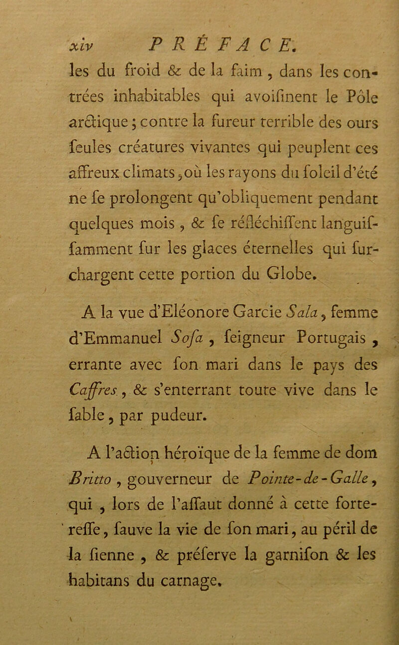 les du froid &amp; de la faim , dans les con- trées inhabitables qui avoifinent le Pôle arôüque ; contre la fureur terrible des ours feules créatures vivantes qui peuplent ces affreux climats ^où les rayons du foleil d’été ne fe prolongent qu’obliquement pendant quelques mois 9 &amp; fe rédéchilfent languif- famment fur les glaces éternelles qui fur- chargent cette portion du Globe. A la vue d’Eléonore Garde Sala 9 femme d’Emmanuel Sofa , feigneur Portugais , errante avec fon mari dans le pays des Coffres, &amp; s’enterrant toute vive dans le fable, par pudeur. A l’aélion héroïque de la femme de dom Britto , gouverneur de P ointe-de-Galle, qui ? lors de l’affaut donné à cette forte- ' reffe, fauve la vie de fon mari, au péril de la Tienne , &amp; préferve la garnifon &amp; les habitans du carnage. : ;