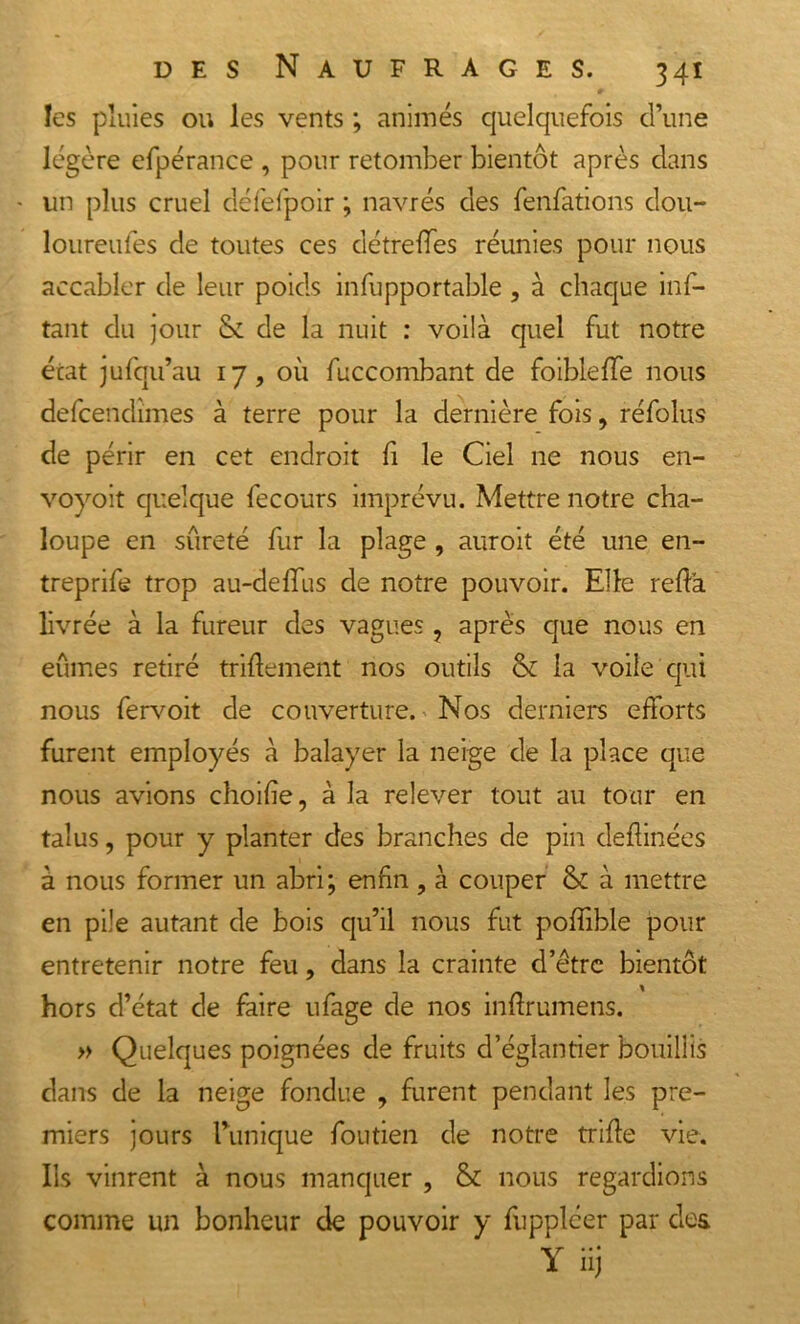 les pluies ou les vents ; animés quelquefois d’une légère efpérance , pour retomber bientôt après dans - un plus cruel défefpoir ; navrés des fenfations dou- loureufes de toutes ces détrefTes réunies pour nous accabler de leur poids infupportable, à chaque inf- tant du jour & de la nuit : voilà quel fut notre état jufqu’au 17, où fuccombant de foibleffe nous defcendimes à terre pour la dernière fois, réfolus de périr en cet endroit fi le Ciel ne nous en- voyoit quelque fecours imprévu. Mettre notre cha- loupe en sûreté fur la plage , auroit été une en- treprit trop au-deffus de notre pouvoir. Elle refia livrée à la fureur des vagues, après que nous en eûmes retiré triflement nos outils & la voile qui nous fervoit de couverture. Nos derniers efforts furent employés à balayer la neige de la place que nous avions choifie, à la relever tout au tour en talus, pour y planter des branches de pin deflinées à nous former un abri; enfin , à couper & à mettre en pile autant de bois qu’il nous fut poffible pour entretenir notre feu, dans la crainte d’ëtre bientôt hors d’état de faire ufage de nos inflrumens. » Quelques poignées de fruits d’églantier bouillis dans de la neige fondue , furent pendant les pre- miers jours Tunique foutien de notre trifle vie. Ils vinrent à nous manquer , & nous regardions comme un bonheur de pouvoir y fuppléer par des Y hj '