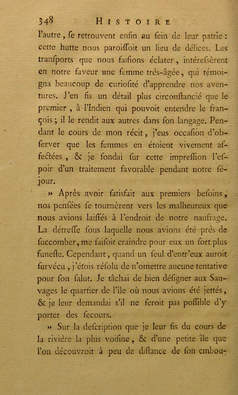 l’autre, Te retrouvent enfin au fein de leur patrie : cette hutte nous paroifToit un lieu de délices. Les tranfports que nous faifions éclater , intéressèrent en notre faveur une femme très-âgée, qui témoi- gna beaucoup de curiofité d’apprendre nos aven- tures. J’en fs un détail plus circonftancié que le premier , à l’Indien qui pou voit entendre le fran- çois ; il le rendit aux autres dans Son langage. Pen- dant le cours de mon récit, j’eus occafion d’ob- ferver que les femmes en étoient vivement af- feèlées , &amp; je fondai fur cette impreffion l’ef- poir d’un traitement favorable pendant notre Sé- jour. » Après avoir Satisfait aux premiers befoins, nos penfées fe tournèrent vers les malheureux que nous avions laifles à l’endroit de notre naufrage. La détrefle fous laquelle nous avions été prés de Succomber, me faifoit craindre pour eux un fort plus funefe. Cependant, quand un Seul d’entr’eux auroit Survécu , j ’étois réfolu de n’omettre aucune tentative pour Son Salut. Je tâchai de bien déf gner aux Sau- vages le quartier de l’île où nous avions été jettés, &amp; je leur demandai s’il ne Seroit pas pofible d’y porter des Secours. » Sur la defcription que je leur fis du cours de la rivière la plus voifine, &amp; d’une petite île que l’on découvroit à peu de difiance de Son embou-