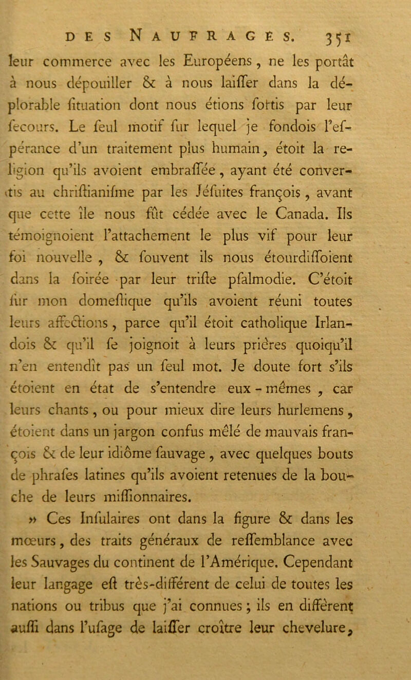 leur commerce avec les Européens, ne les portât à nous dépouiller &amp; à nous laiüer dans la dé- plorable lituation dont nous étions fottis par leur fecours. Le feul motif fur lequel je fondois l’ef- pérance d’un traitement plus humain, étoit la re- ligion qu’ils avoient embralïee, ayant été conver- tis au chrilbanifme par les Jéfuites franqois, avant que cette île nous fût cédée avec le Canada. Us témoignoient l’attachement le plus vif pour leur foi nouvelle , &amp; fouvent ils nous étourdifloient dans la foirée par leur trille pfalmodie. C’étoit fur mon domellique qu’ils avoient réuni toutes leurs affe&amp;ions , parce qu’il étoit catholique Irîan- dois &amp; qu’il fe joignoit à leurs prières quoiqu’il n’en entendît pas un feul mot. Je doute fort s’ils étoient en état de s’entendre eux - memes , car leurs chants, ou pour mieux dire leurs hurlemens, étoient dans un jargon confus mêlé de mauvais fran- qois 6c de leur idiome fauvage , avec quelques bouts de phrafes latines qu’ils avoient retenues de la bou- che de leurs millionnaires. » Ces Inlulaires ont dans la figure &amp; dans les mœurs, des traits généraux de relfemblance avec les Sauvages du continent de l’Amérique. Cependant leur langage eft très-différent de celui de toutes les nations ou tribus que j’ai connues ; ils en diffèrent aulîi dans l’ufage de laiüer croître leur chevelure,