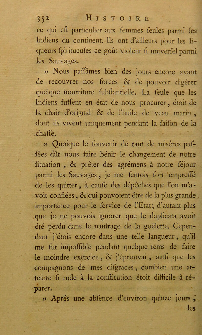 ce qui eft particulier aux femmes feules parmi les Indiens du continent. Ils ont d’ailleurs pour les li- queurs fpiritueufes ce goût violent fi univerfel parmi les Sauvages. » Nous p affames bien des jours encore avant de recouvrer nos forces &amp; de pouvoir digérer quelque nourriture fubftantielle. La feule que les Indiens fuffent en état de nous procurer, étoit de la chair d’orignal &amp; de l’huile de veau marin , dont ils vivent uniquement pendant la faifon de la chaffe. * ' » Quoique le fouvenir de tant de misères paf- fées dût nous faire bénir le changement de notre fituation , &amp; prêter des agrémens à notre féjour parmi les Sauvages, je me fentois fort emprefle de les quitter, à caufe des dépêches que l’on m’a- voit confiées, &amp; qui pouvoient être de la plus grande importance pour le fervice de l’Etat; d’autant plus que je ne pouvois ignorer que le duplicata avoit été perdu dans le naufrage de la goélette. Cepen- dant j’étois encore dans une telle langueur, qu’il me fut impofiible pendant quelque terns de faire le moindre exercice, &amp; j’éprouvai , ainfi que les compagnons de mes difgraces, combien une at- teinte fi rude à la conftitution étoit difficile à ré- parer. » Après une abfence d’environ quinze jours , les