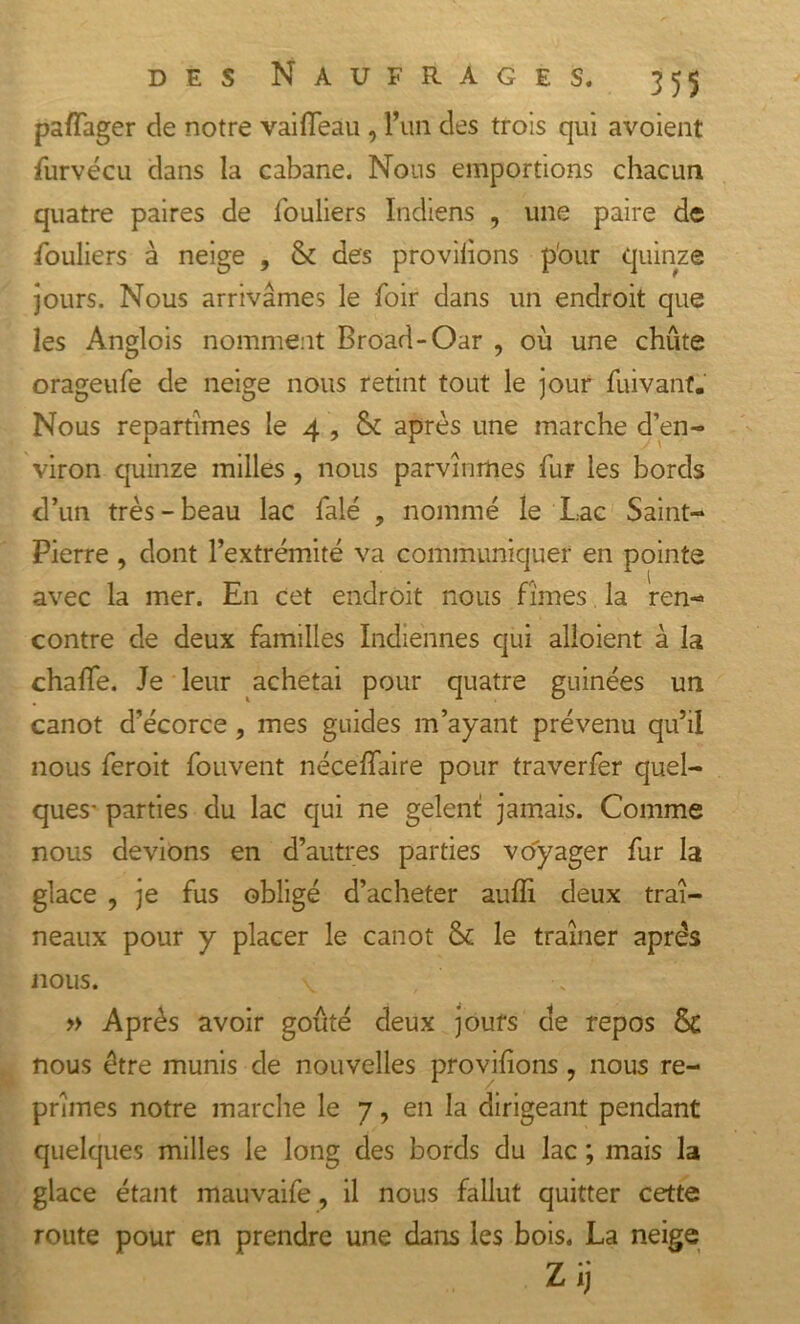 pafîager de notre vaifleau , l’un des trois qui avoient furvécu dans la cabane. Nous emportions chacun quatre paires de fouliers Indiens , une paire de fouliers à neige , &amp; des provilions p'our quinze jours. Nous arrivâmes le foir dans un endroit que les Anglois nomment Broad-Oar , où une chute orageufe de neige nous retint tout le jour fuivant. Nous repartîmes le 4 , &amp; après une marche d’en- viron quinze milles , nous parvînmes fur les bords d’un très-beau lac falé , nommé le Lac Saint- Pierre , dont l’extrémité va communiquer en pointe avec la mer. En cet endroit nous fîmes la ren- contre de deux familles Indiennes qui alioient à la chaffe. Je leur achetai pour quatre guinées un canot d’écorce , mes guides m’ayant prévenu qu’il nous feroit fouvent néceffaire pour traverfer quel- ques- parties du lac qui ne gelent jamais. Comme nous devions en d’autres parties voyager fur la glace , je fus obligé d’acheter auffi deux traî- neaux pour y placer le canot 8c le traîner après nous. » Après avoir goûté deux jours de repos 8c nous être munis de nouvelles provilions, nous re- prîmes notre marche le 7, en la dirigeant pendant quelques milles le long des bords du lac ; mais la glace étant mauvaife, il nous fallut quitter cette route pour en prendre une dans les bois. La neige Zij