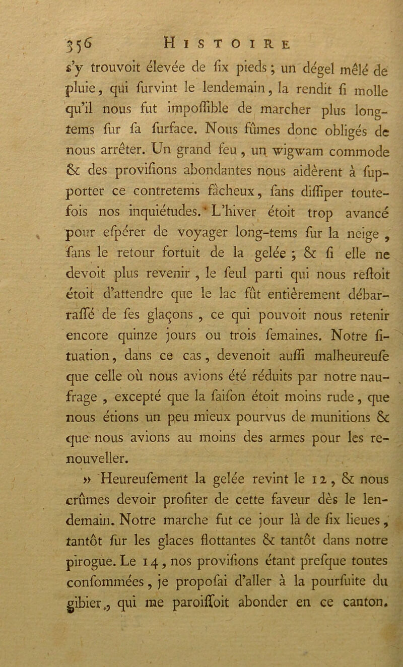 s’y trouvoit élevée de fix pieds ; un dégel mêlé de pluie, qui furvint le lendemain, la rendit fi molle qu’il nous fut impoflible de marcher plus long- tems fur fa furface. Nous fûmes donc obligés de nous arrêter. Un grand feu, un wigwam commode &amp; des provisions abondantes nous aidèrent à Ap- porter ce contretems fâcheux, fans difliper toute- fois nos inquiétudes. ‘ L’hiver étoit trop avancé pour efpérer de voyager long-tems fur la neige , fans le retour fortuit de la gelée ; &amp; fi elle ne devoit plus revenir , le feul parti qui nous reftoit étoit d’attendre que le lac fût entièrement débar- raffé de fes glaçons , ce qui pouvoit nous retenir encore quinze jours ou trois femaines. Notre fi- tuation, dans ce cas, devenoit aufii malheureufè que celle où nous avions été réduits par notre nau- frage , excepté que la faifon étoit moins rude, que nous étions un peu mieux pourvus de munitions &amp; que nous avions au moins des armes pour les re- nouveller. » Heureufemerit la gelée revint le 12, &amp; nous crûmes devoir profiter de cette faveur dès le len- demain. Notre marche fut ce jour là de fix lieues, tantôt fur les glaces flottantes &amp; tantôt dans notre pirogue. Le 14, nos provifions étant prefque toutes confommées, je propofai d’aller à la pourfuite du gibier., qui me paroifloit abonder en ce canton.