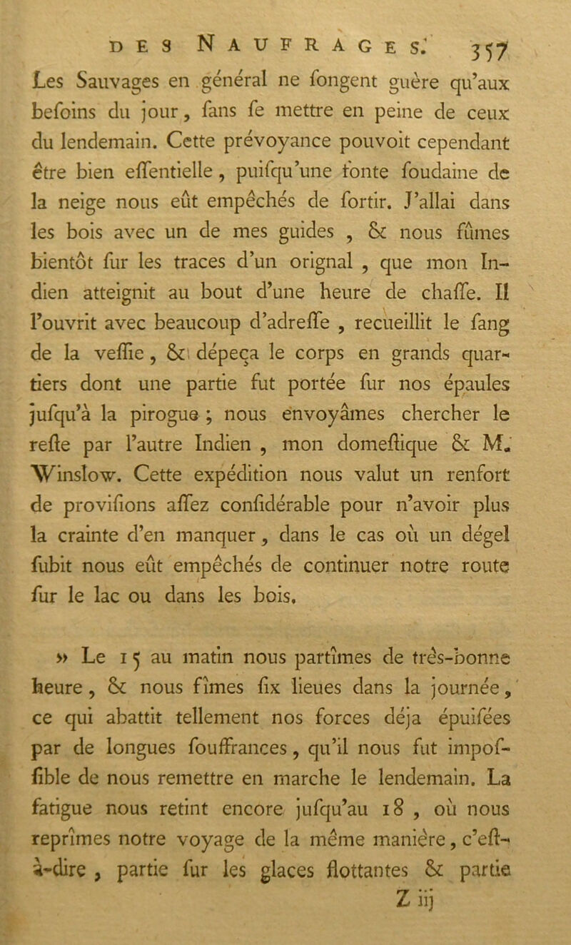 Les Sauvages en général ne longent guère qu’aux befoins du jour, fans fe mettre en peine de ceux du lendemain. Cette prévoyance pouvoit cependant être bien elfentielle, puifqu’une fonte foudaine de la neige nous eût empêchés de fortir. J’allai dans les bois avec un de mes guides , &amp; nous fûmes bientôt fur les traces d’un orignal , que mon In- dien atteignit au bout d’une heure de chalfe. Il l’ouvrit avec beaucoup d’adreiïe , recueillit le fang de la veiïie, &amp;' dépeça le corps en grands quar- tiers dont une partie fut portée fur nos épaules jufqu’à la pirogue ; nous envoyâmes chercher le relie par l’autre Indien , mon domellique &amp; M. Winsîow. Cette expédition nous valut un renfort de provifions alfez conlidérable pour n’avoir plus la crainte d’en manquer, dans le cas où un dégel fubit nous eût empêchés de continuer notre route fur le lac ou dans les bois, » Le 1 5 au matin nous partîmes de très-bonne heure , &amp; nous fîmes lix lieues dans la journée, ce qui abattit tellement nos forces déjà épuifées par de longues fouffrances, qu’il nous fut impof- lible de nous remettre en marche le lendemain. La fatigue nous retint encore jufqu’au 18 , où nous reprîmes notre voyage de la même manière, c’eft- à-dire , partie fur les glaces flottantes &amp; partie Z iij