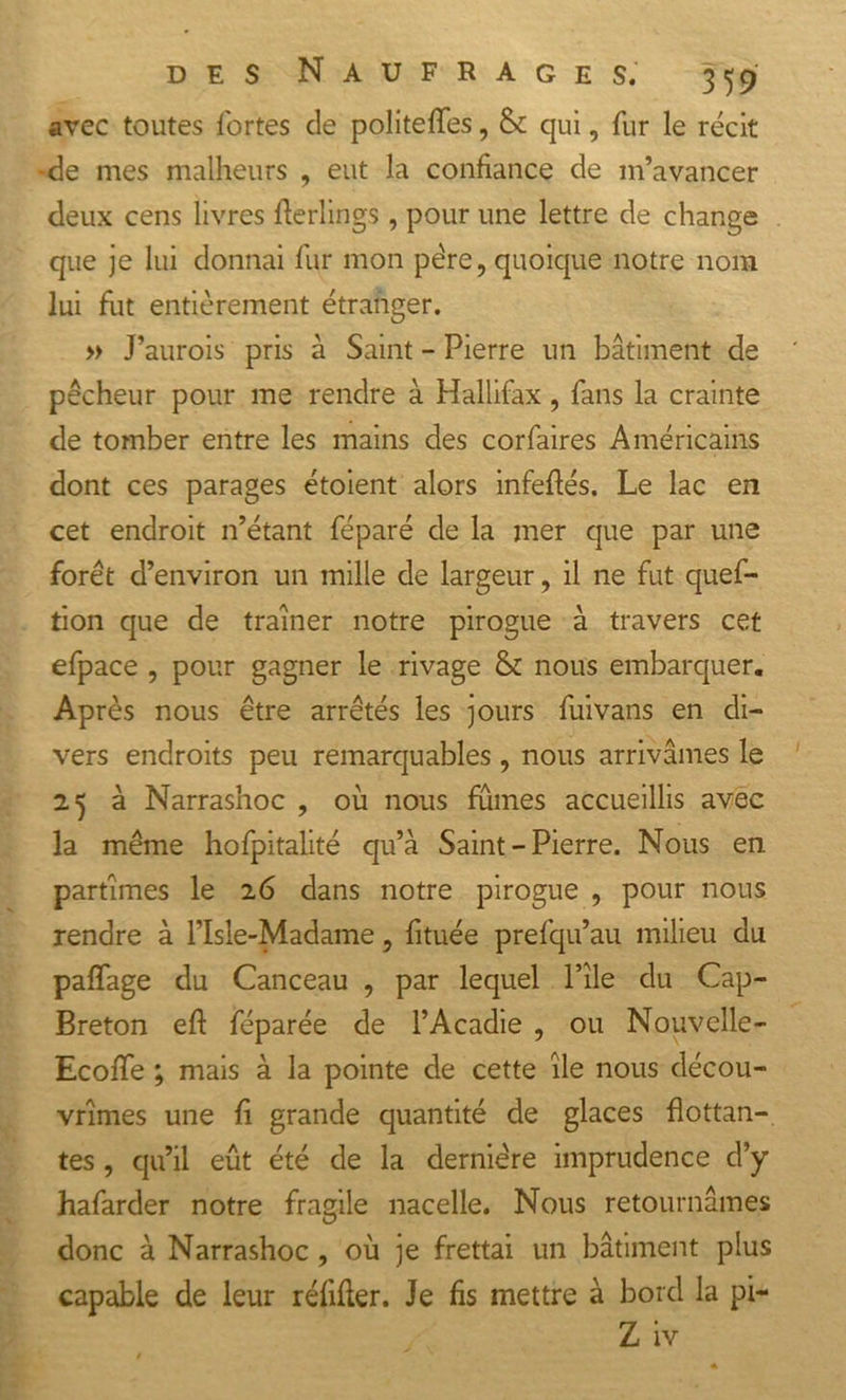 avec toutes fortes de politeffes, &amp; qui, fur le récit -de mes malheurs , eut la confiance de m’avancer deux cens livres fterlings, pour une lettre de change que je lui donnai fur mon père, quoique notre nom lui fut entièrement étranger. » J’aurois pris à Saint - Pierre un bâtiment de ' pêcheur pour me rendre à Hallifax, fans la crainte de tomber entre les mains des corfaires Américains dont ces parages étoient alors infeflés. Le lac en cet endroit n’étant féparé de la mer que par une forêt d’environ un mille de largeur, il ne fut quef- tion que de traîner notre pirogue à travers cet efpace , pour gagner le rivage &amp; nous embarquer. Après nous être arrêtés les jours fuivans en di- vers endroits peu remarquables, nous arrivâmes le 25 à Narrashoc , où nous fumes accueillis avec la même hofpitalité qu’à Saint-Pierre. Nous en partîmes le 26 dans notre pirogue , pour nous rendre à l’Isle-Madame, fituée prefqu’au milieu du palPage du Canceau , par lequel Pile du Cap- Breton eft féparée de l’Acadie , ou Nouvelle- Ecoffe ; mais à la pointe de cette île nous décou- vrîmes une fî grande quantité de glaces flottan- tes , qu’il eût été de la dernière imprudence d’y hafarder notre fragile nacelle. Nous retournâmes donc à Narrashoc , où je frettai un bâtiment plus capable de leur réfifter. Je fis mettre à bord la pi- Z iv