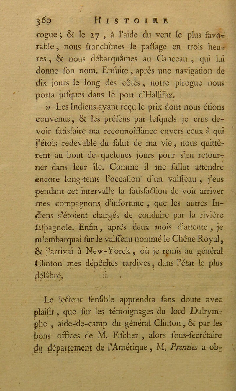rogne ; &amp; le 27 , à l’aide du vent le plus favor rable, nous franchîmes le paffage en trois heu- res , &amp; nous débarquâmes au Canceau , qui lui donne fon nom. Enfuite, après une navigation de dix jours le long des côtes, notre pirogue nous porta jufques dans le port d’Hallifax. » Les Indiens ayant reçu le prix dont nous étions convenus, &amp; les préfens par lefquels je crus de-r voir fatisfaire ma reconnoiffance envers ceux à qui j’étois redevable du falut de ma vie, nous quittè- rent au bout de quelques jours pour s’en retour-? ner dans leur île. Comme il me fallut attendre «encore ïong-tems l’occafion d’un vaiffeau , j’eus pendant cet intervalle la fatisfaéfion de voir arriver mes compagnons d’infortune , que les autres In- diens s?étoient chargés de conduire par la rivière Efpagnole. Enfin, apres deux mois d’attente , je mEmbarquai fur le vaiffeau nommé le Chêne Royal, jArrivai à New-Yorck, où je remis au général Clinton mes dépêches tardives, dans l’état le plus délabré» - V ' V V) ( Le leéleur fenfible apprendra fans doute avec plaifir, que fur les témoignages du loid Dalrym- phe , aide-de-camp du général Clinton, &amp; par les bons offices de M. Fifcher , alors fous-fecrétaire du département de l’Amérique, M, Prennes a ob*