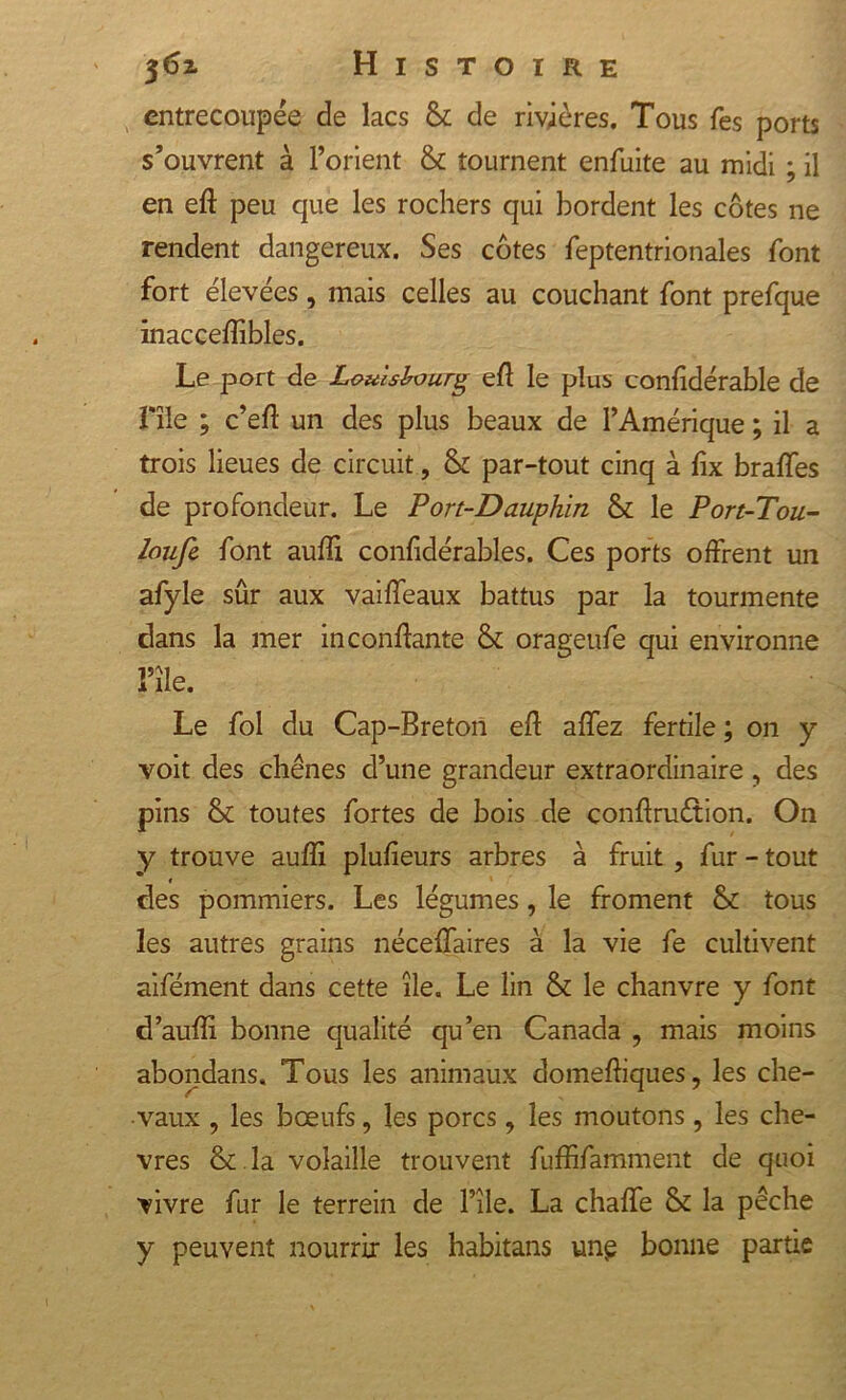 entrecoupée de lacs &amp; de rivières. Tous Tes ports s’ouvrent à l’orient &amp; tournent enfuite au midi ; il en eft peu que les rochers qui bordent les côtes ne rendent dangereux. Ses côtes feptentrionales font fort élevées, mais celles au couchant font prefque inacceflibles. Le port de Louishourg eft le plus confidérable de nie ; c’eft un des plus beaux de l’Amérique ; il a trois lieues de circuit, &amp; par-tout cinq à fix brafles de profondeur. Le Port-Dauphin &amp; le Port-Tou- loufe. font aufli confidérables. Ces ports offrent un afyle sûr aux vaifleaux battus par la tourmente clans la mer in confiante &amp; orageufe qui environne l’île. Le fol du Cap-Breton eft affez fertile ; 011 y voit des chênes d’une grandeur extraordinaire, des pins &amp; toutes fortes de bois de conftruétion. On y trouve aufli plufieurs arbres à fruit , fur - tout » des pommiers. Les légumes, le froment &amp; tous les autres grains néceflaires à la vie fe cultivent aiféinent dans cette île. Le lin &amp; le chanvre y font d’aufli bonne qualité qu’en Canada , mais moins abondans. Tous les animaux domeftiques, les che- vaux , les bœufs, les porcs, les moutons, les chè- vres &amp; la volaille trouvent fuffifamment de quoi vivre fur le terrein de l’île. La chafle &amp; la pêche y peuvent nourrir les habitans une bonne partie
