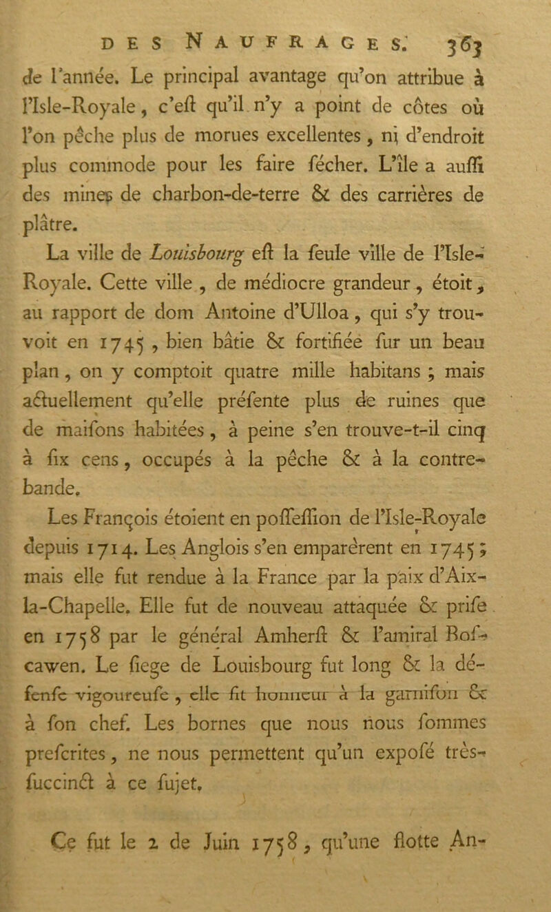 de l’année. Le principal avantage qu’on attribue à l’Isle-Royale, c’eft qu’il n’y a point de côtes où l’on pêche plus de morues excellentes, ni d’endroit plus commode pour les faire fécher. L’île a auffi des mines de charbon-de-terre &amp; des carrières de plâtre. La ville de Louisbourg eft la feule ville de l’Isle- Royale. Cette ville , de médiocre grandeur, étoit, au rapport de dom Antoine d’Ulloa, qui s’y trou- voit en 1745 , bien bâtie &amp; fortifiée fur un beau plan , on y comptoit quatre mille habitans ; mais a&amp;ueliement qu’elle préfente plus de ruines que de maifons habitées , à peine s’en trouve-t-il cinq à fix cens, occupés à la pêche &amp; à la contre- bande. Les François étoient en poffeffion de l’Isle-Royale depuis 1714. Les Anglois s’en emparèrent en 1745 ; mais elle fut rendue à la France par la paix d’Aix- la-Chapelle. Elle fut de nouveau attaquée 6: prife en 1758 par le général Amherft &amp; l’amiral Foi- cawen. Le fiege de Louisbourg fut long fk la dé- fenfc vigoureufe , clic fit honneur à la gamifon 6c à fon chef. Les bornes que nous nous fouîmes preferites, ne nous permettent qu’un expofé très- fuccinct à ce fujet. Ce fut le i de Juin 1758^ qu’une flotte An-