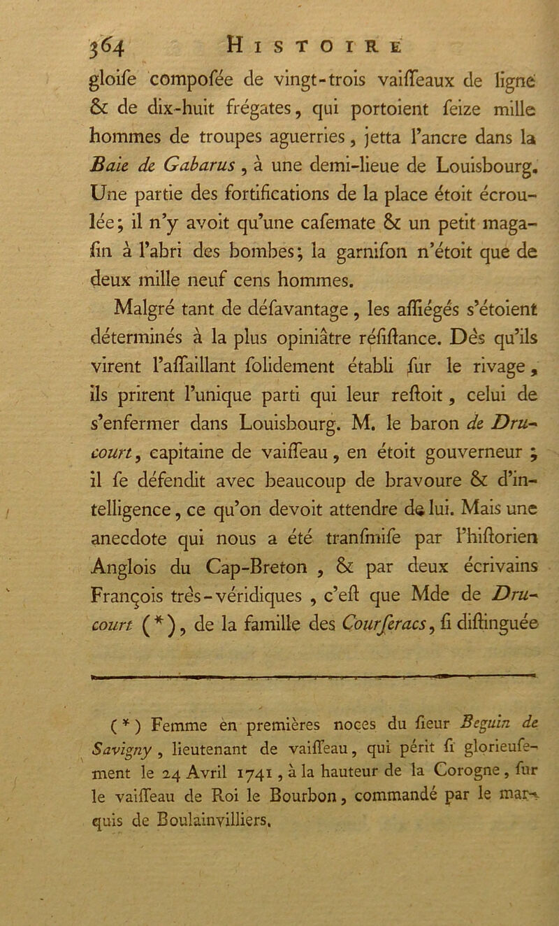 gloife compofée de vingt-trois vaifTeaux de ligne &amp; de dix-huit frégates, qui portoient feize mille hommes de troupes aguerries, jetta l’ancre dans la Baie de Gabarus , à une demi-lieue de Louisbourg. Une partie des fortifications de la place étoit écrou- lée; il n’y avoit qu’une cafemate &amp; un petit maga- fin à l’abri des bombes; la garnifon n’étoit que de deux mille neuf cens hommes. Malgré tant de défavantage, les afîiégés s’étoient déterminés à la plus opiniâtre réfiftance. Dés qu’ils virent l’affaillant folidement établi fur le rivage, ils prirent l’unique parti qui leur reftoit, celui de s’enfermer dans Louisbourg. M. le baron de Dru- court , capitaine de vahTeau, en étoit gouverneur ; il fe défendit avec beaucoup de bravoure &amp; d’in- telligence , ce qu’on devoit attendre de lui. Mais une anecdote qui nous a été tranfmife par Fhiftorien Anglois du Cap-Breton , &amp; par deux écrivains François très - véridiques , c’eft que Mde de Dru- court (*), de la famille des Courferacs, fi difbnguée ( * ) Femme en premières noces du fieur Béguin de Savigny , lieutenant de vaiffeau, qui périt fi glorieufe- ment le 24 Avril 1741, à la hauteur de la Corogne , fur le vaifTeau de R.oi le Bourbon, commandé par le mar-v quis de Boulainyilliers.