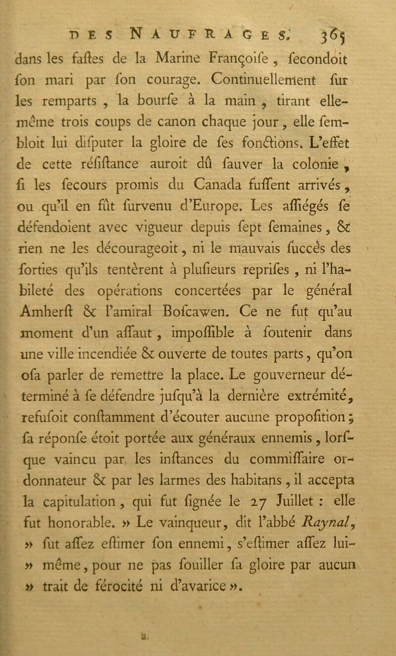 dans les faftes de la Marine Franqoife , fecondoit fon mari par Ton courage. Continuellement fur les remparts , la bourfe à la main , tirant elle— meme trois coups de canon chaque jour, elle fem- bloit lui difputer la gloire de fes fondions. L’effet de cette réfiflance auroit dû fauver la colonie , fi les fecours promis du Canada fuffent arrivés, ou qu’il en fût furvenu d’Europe. Les afïiégés fe défendoient avec vigueur depuis fept femaines, &amp; rien ne les décourageoit, ni le mauvais fuccès des forties qu’ils tentèrent à plufieurs reprifes , ni l’ha- bileté des opérations concertées par le général Amherft &amp; l’amiral Bofcawen. Ce ne fut qu’au moment d’un affaut, impoflible à foutenir dans une ville incendiée &amp; ouverte de toutes parts, qu’on ofa parler de remettre la place. Le gouverneur dé- terminé à fe défendre jufqu’à la dernière extrémité, refufoit conffamment d’écouter aucune proportion ; fa réponfe étoit portée aux généraux ennemis , lorf- que vaincu par les inftances du commiffaire or- donnateur &amp; par les larmes des habitans , il accepta la capitulation, qui fut {ignée le 27 Juillet : elle fut honorable. » Le vainqueur, dit l’abbé Raynal, » fut allez eflimer fon ennemi, s’eflimer affez lui- » même, pour ne pas fouiller fa gloire par aucun » trait de férocité ni d’avarice ».