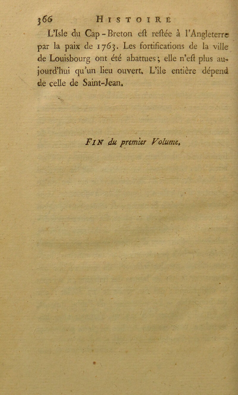 L’Isle du Cap-Breton eft reftée à l’Angleterre par la paix de 1763. Les fortifications de la ville de Louisbourg ont été abattues ; elle n’eft plus au- jourd’hui qu’un lieu ouvert, L’île entière dépend de celle de Saint-Jean, FIN du premier Volume. ( hE&amp;