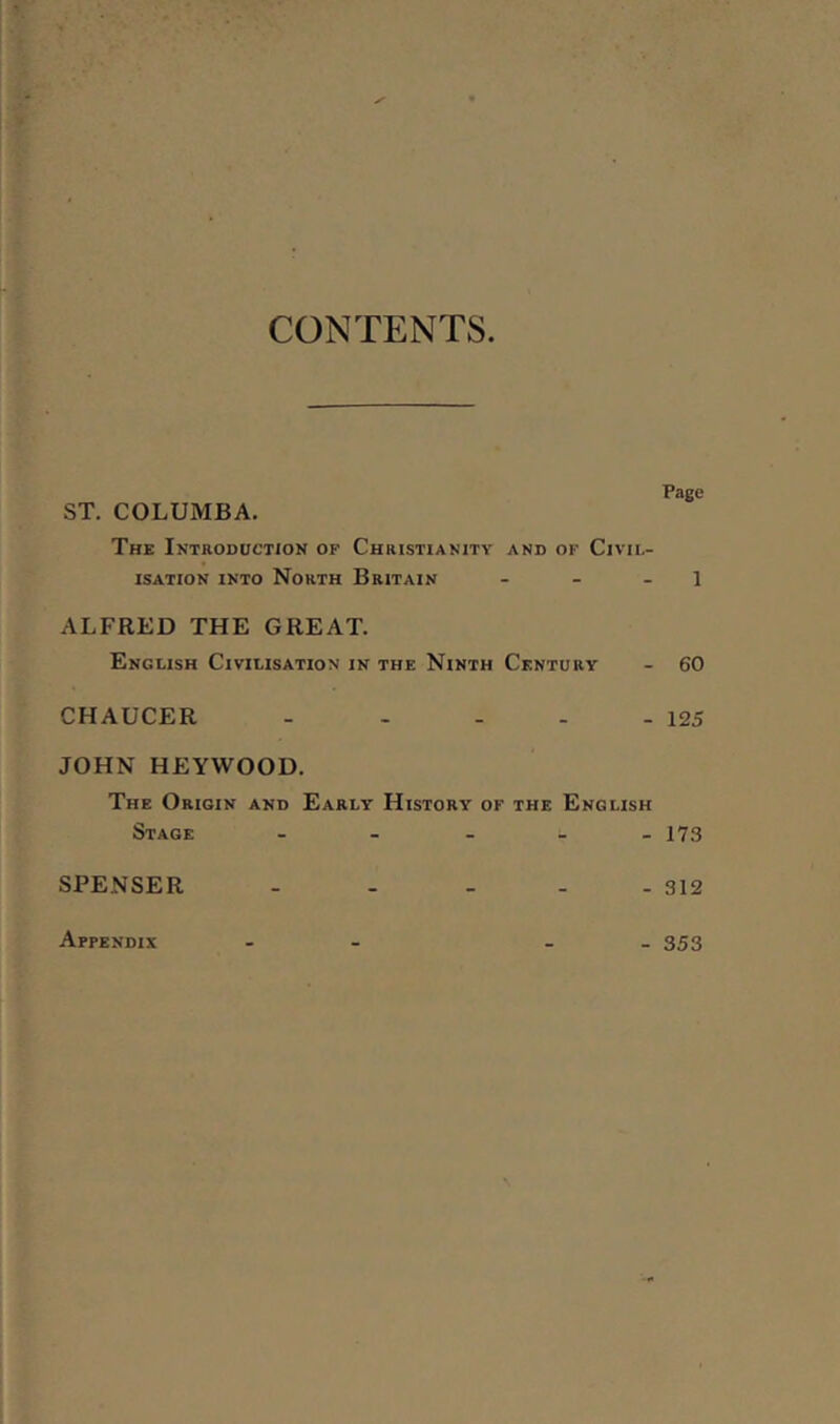 CONTENTS ST. COLUMBA. The Introduction op Christianity and of Civil- isation into North Britain - - 1 ALFRED THE GREAT. English Civilisation in the Ninth Century - 60 CHAUCER - - - - - 125 JOHN HEYWOOD. The Origin and Early History of the English Stage - 173 SPENSER - - - - - 312 Appendix - 353