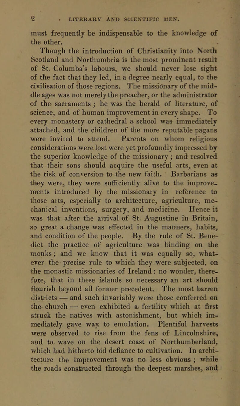 must frequently be indispensable to the knowledge of the other. Though the introduction of Christianity into North Scotland and Northumbria is the most prominent result of St. Columba’s labours, we should never lose sight of the fact that they led, in a degree nearly equal, to the civilisation of those regions. The missionary of the mid- dle ages was not merely the preacher, or the administrator of the sacraments ; he was the herald of literature, of science, and of human improvement in every shape. To every monastery or cathedral a school was immediately attached, and the children of the more reputable pagans were invited to attend. Parents on whom religious considerations were lost were yet profoundly impressed by the superior knowledge of the missionary; and resolved that their sons should acquire the useful arts, even at the risk of conversion to the new faith. Barbarians as they were, they were sufficiently alive to the improve- ments introduced by the missionary in reference to those arts, especially to architecture, agriculture, me- chanical inventions, surgery, and medicine. Hence it was that after the arrival of St. Augustine in Britain, so great a change was effected in the manners, habits, and condition of the people. By the rule of St. Bene- dict the practice of agriculture was binding on the monks; and we know that it was equally so, what- ever the precise rule to which they were subjected, on the monastic missionaries of Ireland: no wonder, there- fore, that in these islands so necessary an art should flourish beyond all former precedent. The most barren districts — and such invariably were those conferred on the church — even exhibited a fertility which at first struck the natives with astonishment, but which im- mediately gave way. to emulation. Plentiful harvests were observed to rise from the fens of Lincolnshire, and to. wave on the desert coast of Northumberland, which had hitherto bid defiance to cultivation. In archi- tecture the improvement was no less obvious ; while the roads constructed through the deepest marshes, and