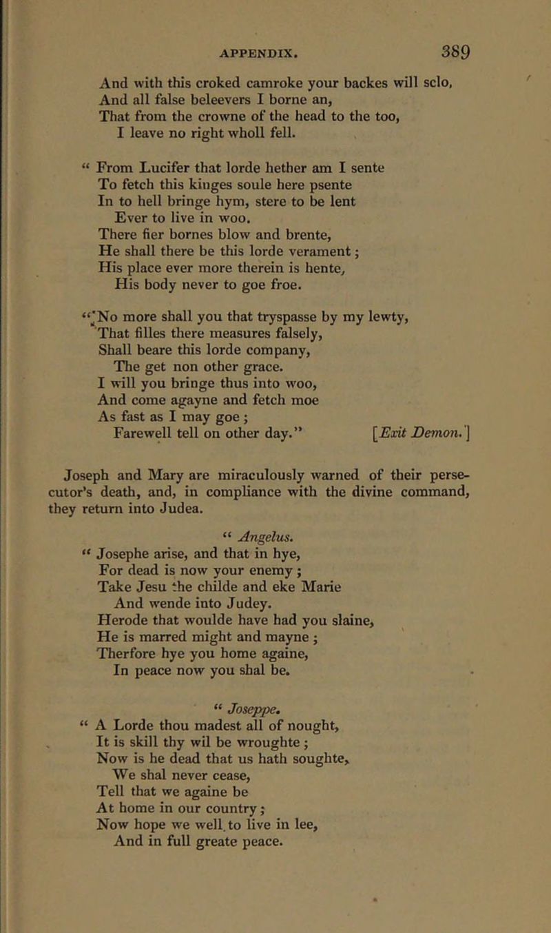 And with this croked camroke your backes will sclo, And all false beleevers I borne an, That from the crowne of the head to the too, I leave no right wholl fell. “ From Lucifer that lorde hether am I sente To fetch this kiuges soule here psente In to hell bringe hym, stere to be lent Ever to live in woo. There fier homes blow and brente, He shall there be this lorde verament; His place ever more therein is hente. His body never to goe froe. “JNo more shall you that tryspasse by my lewty, That lilies there measures falsely, Shall beare this lorde company, The get non other grace. I will you bringe thus into woo, And come agayne and fetch moe As fast as I may goe ; Farewell tell on other day.” [Exit Demon. ] Joseph and Mary are miraculously warned of their perse- cutor’s death, and, in compliance with the divine command, they return into Judea. “ Angelus. “ Josephe arise, and that in hye, For dead is now your enemy ; Take Jesu the childe and eke Marie And wende into Judey. Herode that woulde have had you slaine. He is marred might and mayne ; Therfore hye you home againe, In peace now you shal be. “ Joseppe. “ A Lorde thou madest all of nought, It is skill thy wil be wroughte ; Now is he dead that us hath soughte. We shal never cease, Tell that we againe be At home in our country; Now hope we well, to live in lee, And in full greate peace.