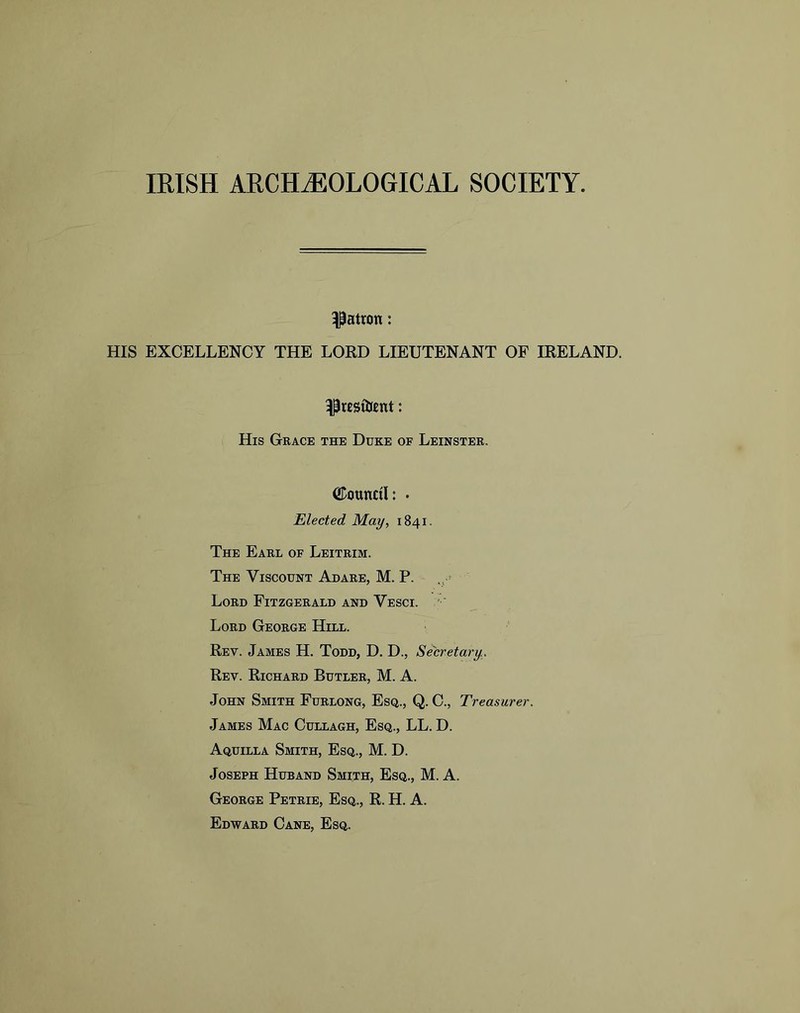 miSH ARCHJ50L0GICAL SOCIETY patron: HIS EXCELLENCY THE LORD LIEUTENANT OF IRELAND. His Grace the Duke of Leinster. Council: • Elected May, 1841. The Earl of Leitrim. The Viscount Adare, M. P. Lord Fitzgerald and Vesci. ' ■ Lord George Hill. Rev. James H. Todd, D. D., Secretary . Rev. Richard Butler, M. A. John Smith Furlong, Esq., Q. C., Treasurer. James Mac Cullagh, Esq., LL. D. Aquilla Smith, Esq., M. D. Joseph Huband Smith, Esq., M. A. George Petrie, Esq., R. H. A. Edward Cane, Esq.