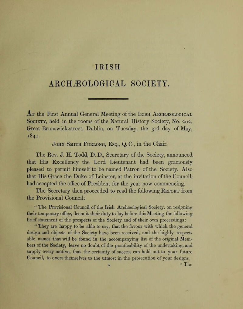 IRISH ARCHEOLOGICAL SOCIETY. At the First Annual General Meeting of the Irish Archeological Society, held in the rooms of the Natural History Society, No. 202, Great Brunswick-street, Dublin, on Tuesday, the 3rd day of May, 1841. John Smith Furlong, Esq., Q. C., in the Chair. The Rev. J. H. Todd, D. D., Secretary of the Society, announced that His Excellency the Lord Lieutenant had been graciously pleased to permit himself to be named Patron of the Society. Also that His Grace the Duke of Leinster, at the invitation of the Council, had accepted the office of President for the year now commencing. The Secretary then proceeded to read the following Report from the Provisional Council: “ The Provisional Council of the Irish Archaeological Society, on resigning their temporary office, deem it their duty to lay before this Meeting the following brief statement of the prospects of the Society and of their own proceedings: “ They are happy to be able to say, that the favour with which the general design and objects of the Society have been received, and the highly respect- able names that will be found in the accompanying list of the original Mem- bers of the Society, leave no doubt of the practicability of the undertaking, and supply every motive, that the certainty of success can hold out to your future Council, to exert themselves to the utmost in the prosecution of your designs. a “ The
