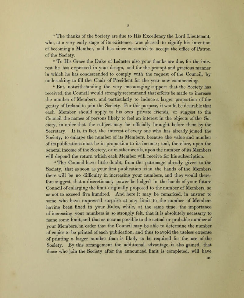 “ The thanks of the Society are due to His Excellency the Lord Lieutenant, who, at a very early stage of its existence, was pleased to signify his intention of becoming a Member, and has since consented to accept the office of Patron of the Society. “ To His Grace the Duke of Leinster also your thanks are due, for the inte- rest he has expressed in your design, and for the prompt and gracious manner in which he has condescended to comply with the request of the Council, by undertaking to fill the Chair of President for the year now commencing. “ But, notwithstanding the very encouraging support that the Society has received, the Council would strongly recommend that efforts be made to increase the number of Members, and particularly to induce a larger proportion of the gentry of Ireland to join the Society. For this piirpose, it would be desirable that each Member should apply to his own private friends, oi' suggest to the Council the names of persons likely to feel an interest in the objects of the So- ciety, in order that the subject may be officially brought before them by the Secretary. It is, in fact, the interest of every one who has already joined the Society, to enlarge the number of its Members, because the value and number of its publications must be in proportion to its income; and, therefore, upon the general income of the Society, or in other words, upon the number of its Members will depend the return which each Member will receive for his subscription. “ The Council have little doubt, from the patronage already given to the Society, that as soon as your first pubhcation is in the hands of the Members there will be no difficulty in increasing your numbers, and they would there- fore suggest, that a discretionary power be lodged in the hands of yoirr future Council of enlarging the limit originally proposed to the number of Members, so as not to exceed five hundred. And here it may be remarked, in answer to some who have expressed surprise at any limit to the number of Members having been fixed in your Rules, while, at the same time, the importance of increasing your numbers is so strongly felt, that it is absolutely necessary to name some limit, and that as near as possible to the actual or probable number of your Members, in order that the Council may be able to determine the number of copies to be printed of each publication, and thus to avoid the useless expense of printing a larger number than is likely to be required for the use of the Society. By this arrangement the additional advantage is also gained, that those who join the Society after the announced limit is completed, will have no