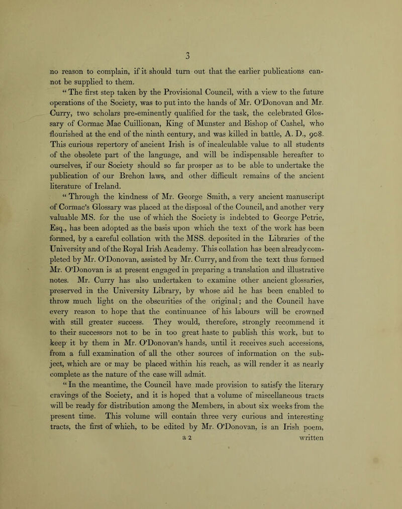no reason to complain, if it should turn out that the earlier publications can- not be supplied to them. “ The first step taken by the Provisional Council, with a view to the future operations of the Society, was to put into the hands of Mr. O’Donovan and Mr. Curry, two scholars pre-eminently qualified for the task, the celebrated Glos- sary of Cormac Mac Cuillionan, King of Munster and Bishop of Cashel, who flourished at the end of the ninth century, and was killed in battle, A. D., 908. This curious repertory of ancient Irish is of incalculable value to all students of the obsolete part of the language, and will be indispensable hereafter to ourselves, if our Society should so far prosper as to be able to undertake the publication of our Brehon laws, and other difficult remains of the ancient hterature of Ireland. “ Through the kindness of Mr. George Smith, a very ancient manuscript of Cormac’s Glossary was placed at the disposal of the Council, and another very valuable MS. for the use of which the Society is indebted to George Petrie, Esq., has been adopted as the basis upon which the text of the work has been formed, by a careful collation with the MSS. deposited in the Libraries of the University and of the Royal Irish Academy. This collation has been already com- pleted by Mr. O’Donovan, assisted by Mr. Curry, and from the text thus formed Mr. O’Donovan is at present engaged in preparing a translation and illustrative notes. Mr. Curry has also undertaken to examine other ancient glossaries, preserved in the University Library, by whose aid he has been enabled to throw much light on the obscurities of the original; and the Council have every reason to hope that the continuance of his labours will be crowned with still greater success. They would, therefore, strongly recommend it to their successors not to be in too great haste to pubhsh this work, but to keep- it by them in Mr. O’Donovan’s hands, until it receives such accessions, from a full examination of all the other sources of information on the sub- ject, which are or may be placed within his reach, as will render it as nearly complete as the nature of the case will admit. “ In the meantime, the Council have made provision to satisfy the literary cravings of the Society, and it is hoped that a volume of miscellaneous tracts will be ready for distribution among the Members, in about six weeks from the present time. This volume will contain three very cui’ious and interesting tracts, the first of which, to be edited by Mr. O’Donovan, is an Irish poem, a 2 written