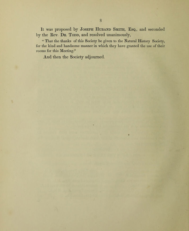 It was proposed by Joseph Huband Smith, Esq., and seconded by the Rev. Dr. Todd, and resolved unanimously, “ That the thanks of this Society be given to the Natural History Society, for the kind and handsome manner in which they have granted the use of their rooms for this Meeting.” And then the Society adjourned.