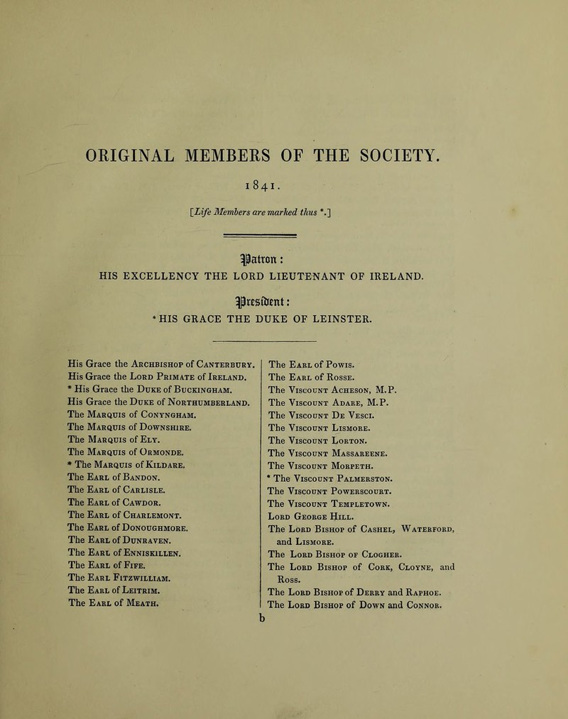 ORIGINAL MEMBERS OF THE SOCIETY 1841. \_Life Members are marked thus *.] patron: HIS EXCELLENCY THE LORD LIEUTENANT OF IRELAND. ^rESiUent: *HIS GRACE THE DUKE OF LEINSTER. His Grace the Archbishop of Canterbury. His Grace the Lord Primate of Ireland. * His Grace the Duke of Buckingham. His Grace the Duke of Northumberland. The Marquis of Conyngham. The Marquis of Downshire. The Marquis of Ely. The Marquis of Ormonde. * The Marquis of Kildare. The Earl of Bandon. The Earl of Carlisle. The Earl of Cawdor. The Earl of Charlemont. The Earl of Donoughmore. The Earl of Dunraven. The Earl of Enniskillen. The Earl of Fife. The Earl Fitzwilliam. The Earl of Leitrim. The Earl of Meath. The Earl of Powis. The Earl of Rosse. The Viscount Acheson, M.P. The Viscount Adare, M.P. The Viscount De Vesci. The Viscount Lismore. The Viscount Lorton. The Viscount Massareene. The Viscount Morpeth. * The Viscount Palmerston. The Viscount Powerscourt. The Viscount Templetown. Lord George Hill. The Lord Bishop of Cashel, Waterford, and Lismore. The Lord Bishop of Clogher. The Lord Bishop of Cork, Cloyne, and Ross. The Lord Bishop of Derry and Raphoe. The Lord Bishop of Down and Connor. b