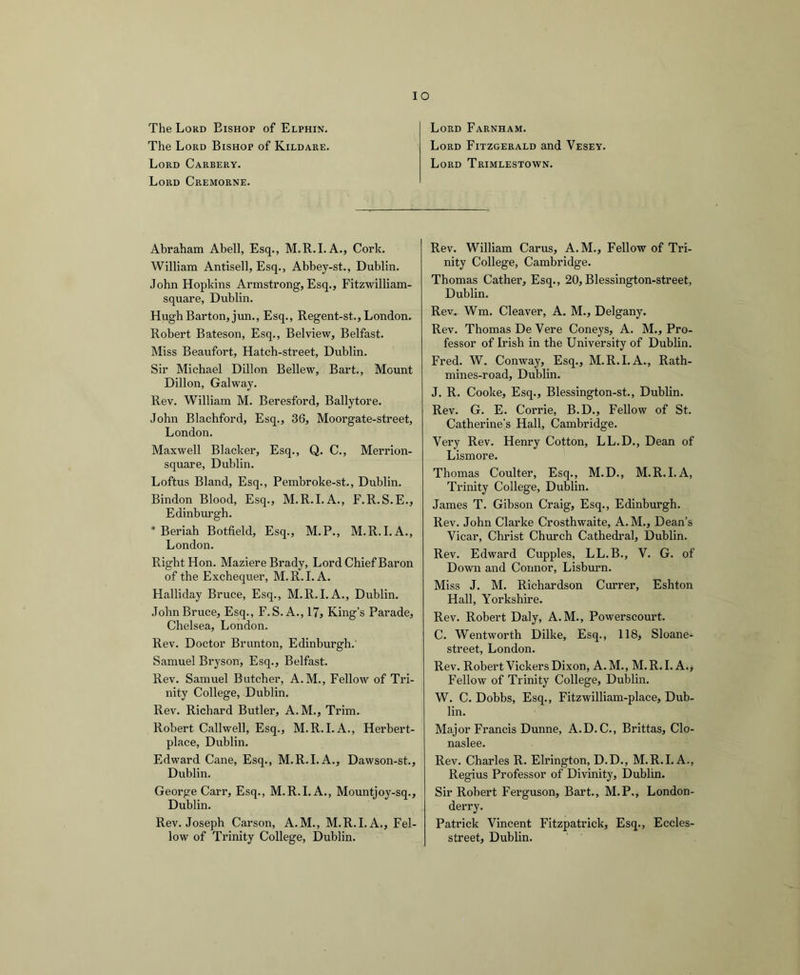 Lord Farnham. Lord Fitzgerald and Vesey. Lord Trimlestown. The Lord Bishop of Elphin. The Lord Bishop of Kildare. Lord Carbery. Lord Cremorne. Abraham Abell, Esq., M.R.I. A., Cork. William Antisell, Esq., Abbey-st., Dublin. .lohn Hopkins Armstrong, Esq., Fitzwilliam- square, Dublin. HughBarton, jun.. Esq., Regent-st., London. Robert Bateson, Esq., Belview, Belfast. Miss Beaufort, Hatch-street, Dublin. Sir Michael Dillon Bellew, Bart., Mount Dillon, Galway. Rev. William M. Beresford, Ballytore. John Blachford, Esq., 36, Moorgate-street, London. Maxwell Blacker, Esq., Q. C., Merrion- square, Dublin. Loftus Bland, Esq., Pembroke-st., Dublin. Bindon Blood, Esq., M.R.I.A., F.R.S.E., Edinbm-gh. * Beriah Botfield, Esq., M.P., M.R.I.A., London. Right Hon. Maziere Brady, Lord Chief Baron of the Exchequer, M.R.I.A. Halliday Bruce, Esq., M.R.I.A., Dublin. John Bruce, Esq., F.S. A., 17, King’s Parade, Chelsea, London. Rev. Doctor Brunton, Edinburgh. Samuel Bryson, Esq., Belfast. Rev. Samuel Butcher, A.M., Fellow of Tri- nity College, Dublin. Rev. Richard Butler, A.M., Trim. Robert Callwell, Esq., M.R.I.A., Herbert- place, Dublin. Edward Cane, Esq., M.R.I.A., Dawson-st., Dublin. George Carr, Esq., M.R.I.A., Mountioy-sq., Dublin. Rev. Joseph Carson, A.M., M.R.I.A., Fel- low of Trinity College, Dublin. Rev. William Cams, A.M., Fellow of Tri- nity College, Cambridge. Thomas Cather, Esq., 20, Blessington-street, Dublin. Rev. Wm. Cleaver, A. M., Delgany. Rev. Thomas De Vere Coneys, A. M., Pro- fessor of Irish in the University of Dublin. Fred. W. Conway, Esq., M.R.I.A., Rath- mines-road, Dublin. J. R. Cooke, Esq., Blessington-st., Dublin. Rev. G. E. Corrie, B.D., Fellow of St. Catherine’s Hall, Cambridge. Very Rev. Henry Cotton, LL.D., Dean of Lismore. Thomas Coulter, Esq., M.D., M.R.I.A, Trinity College, Dublin. James T. Gibson Craig, Esq., Edinburgh. Rev. John Clarke Crosthwaite, A.M., Dean’s Vicar, Christ Church Cathedral, Dublin. Rev. Edward Cupples, LL.B., V. G. of Down and Connor, Lisburn. Miss J. M. Richardson Currer, Eshton Hall, Yorkshire. Rev. Robert Daly, A. M., Powerscourt. C. Wentworth Dilke, Esq., 118, Sloane- street, London. Rev. Robert Vickers Dixon, A. M., M. R. 1. A., Fellow of Trinity College, Dublin. W. C. Dobbs, Esq., Fitzwilliam-place, Dub- lin. Major Francis Dunne, A.D.C., Brittas, Clo- naslee. Rev. Charles R. Elrington, D.D., M.R.I.A., Regius Professor of Divinity, Dublin. Sir Robert Ferguson, Bart., M.P., London- derry. Patrick Vincent Fitzpatrick, Esq., Eccles- street, Dublin.