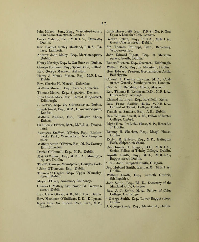 John Mahon, Jun., Esq., Warneford-court, Throckmorton-street, London. Pierce Mahony, Esq., M.R.I.A., Dame-st., Dublin. Rev. Samuel Roffey Maitland, F.R.S., Pa- lace, Lambeth. Andrew John Maley, Esq., Merrion-square, Dublin. Henry Martley, Esq., L. Gardiner-st., Dublin. George Mathews, Esq., Spring Vale, Belfast. Rev. George Maxwell, Askeaton. Henry J. Monck Mason, Esq., M.R.I. A., Dublin. Rev. Charles H. Monsell, Coleraine. William Monsell, Esq., Tervoe, Limerick. Thomas Moore, Esq., Sloperton, Devizes. John Shank More, Esq., Great King-street, Edinbm’gh. J. Nelson, Esq., 28, Gloucester-st., Dublin. Joseph Neeld,Esq., M.P., Grosvenor-square, London. William Nugent, Esq., Killester Abbey, Raheny. Sir Lucius O’Brien, Bart., M.R.I. A., Dromo- land. Augustus Stafford O’Brien, Esq., Blather- wycke Park, Wandesford, Northampton- shire. William Smith O’Brien, Esq.,M.P., Carmoy Hill, Limerick. Daniel O’Connell, Esq., M.P., Dublin. Mat. O’Connor, Esq., M.R.I. A., Mountjoy- square, Dublin. The O’Donovan, Mountpelier, Douglas, Cork. * John O’Donovan, Esq., Dublin. Thomas O’Hagan, Esq., Upper Mountjoy- street, Dublin. Major O’Hara, Annamoe, Collooney. Charles O’Malley, Esq., North Gt. George’s- street, Dublin. Rev. Caesar Otway, A.B., M.R.I. A., Dublin. Rev. Mortimer O’Sullivan, D.D., Killyman. Right Hon. Sir Robert Peel, Bart., M. P., London. Louis Hayes Petit, Esq., F.R.S., No. 9, New Square, Lincoln’s Inn, London. George Petrie, Esq., R.H.A., M.R.I.A., Great Charles-street, Dublin. Sir Thomas Phillipps, Bart., Broadway, Worcestershire. John Edward Pigott, Esq., 8, Merrion- square, South, Dublin. Robert Pitcairn, Esq., Queen-st., Edinburgh. William Potts, Esq., L. Mount-st., Dublin. Hon. Edward Preston, Gormanstown Castle, Balbriggan. Colonel J. Dawson Rawdon, M.P., Cold- stream Guards, Stanhope-street, London. Rev. L. F. Renahan, College, Maynooth. Rev. Thomas R. Robinson,D.D., M.R.I. A., Observatory, Armagh. Richard Rothwell, Esq., Rockfield, Kells. Rev. Franc Sadleir, D.D., V.P.R.I.A., Provost of Trinity College, Dublin. Francis A. Sanders, Esq., A.B., Dublin. Rev. William Sewell, A.M., Fellow of Exeter College, Oxford. Right Hon. Frederick Shaw, M.P., Recorder of Dublin. Remmy H. Sheehan, Esq., Mespil House, Dublin. Evelyn R. Shirley, Esq., M.P., Eatington Park, Shipton-on-Stour. Rev. Joseph H. Singer, D.D., M.R.I.A., Senior Fellow of Trinity College, Dublin. Aquilla Smith, Esq., M.D., M.R.I.A., Baggot-street, Dublin. * Rev. John Campbell Smith, Glasgow. Jos. Huband Smith, Esq., A.M., M.R.I.A., Dublin. William Smith, Esq., Carbeth Guthrie, Stirlingshire. John Smith, Esq., LL.D., Secretary of the Maitland Club, Glasgow. Rev. J. J. Smith, M.A., Fellow of Caius College, Cambridge. * George Smith, Esq., Lower Baggot-street, Dublin. J. George Smyly, Esq., Merrion-st., Dublin.