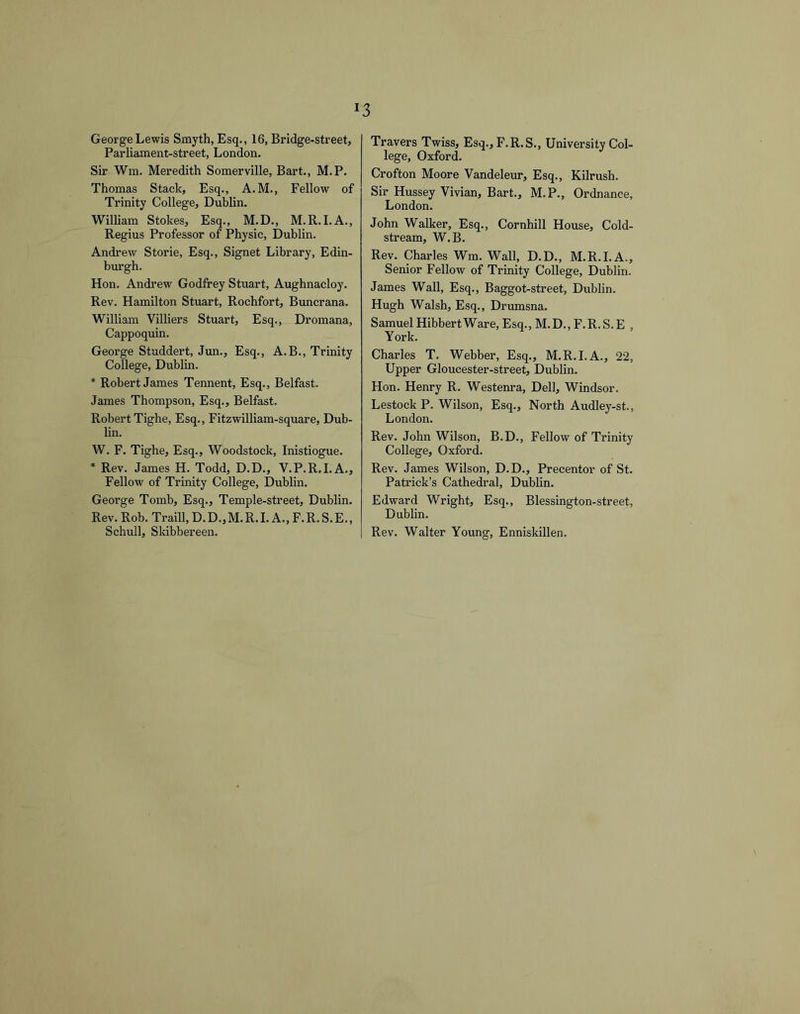George Lewis Smyth, Esq., 16, Bridge-street, Parliament-street, London. Sir Wm. Meredith Somerville, Bart., M.P. Thomas Stack, Esq., A.M., Fellow of Trinity College, Dublin. William Stokes, Esq., M.D., M.R.I.A., Regius Professor of Physic, Dublin. Andrew Storie, Esq., Signet Library, Edin- burgh. Hon. Andrew Godfrey Stuart, Aughnacloy. Rev. Hamilton Stuart, Rochfort, Buncrana. William Villiers Stuart, Esq., Dromana, Cappoquin. George Studdert, Jun., Esq., A.B., Trinity College, Dublin. * Robert James Tennent, Esq., Belfast. James Thompson, Esq., Belfast. Robert Tighe, Esq., Fitzwilliam-square, Dub- lin. W. F. Tighe, Esq., Woodstock, Inistiogue. * Rev. James H. Todd, D.D., V.P.R.I.A., Fellow of Trinity College, Dublin. George Tomb, Esq., Temple-street, Dublin. Rev. Rob. Traill,D.D.,M.R.LA.,F.R.S.E., Schull, Skibbereen. Travers Twiss, Esq., F.R.S., University Col- lege, Oxford. Crofton Moore Vandeleur, Esq., Kilrush. Sir Hussey Vivian, Bart., M.P., Ordnance, London. John Walker, Esq., Cornhill House, Cold- stream, W.B. Rev. Charles Wm. Wall, D.D., M.R.I.A., Senior Fellow of Trinity College, Dublin. James Wall, Esq., Baggot-street, Dublin. Hugh Walsh, Esq., Drumsna. Samuel HibbertWare, Esq., M.D., F.R. S. E , York. Charles T. Webber, Esq., M.R.I.A., 22, Upper Gloucester-street, Dublin. Hon. Henry R. Westenra, Dell, Windsor. Lestock P. Wilson, Esq., North Audley-st., London. Rev. John Wilson, B.D., Fellow of Trinity College, Oxford. Rev. James Wilson, D.D., Precentor of St. Patrick’s Cathedral, Dublin. Edward Wright, Esq., Blessington-street, Dublin. Rev. Walter Young, Enniskillen.