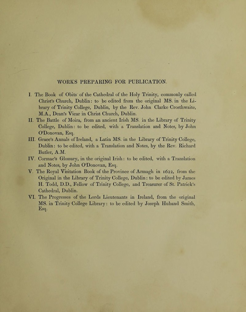 WORKS PREPARING FOR PUBLICATION. I. The Book of Obits of the Cathedral of the Holy Trinity, commonly called Christ’s Chm’ch, Dublin: to be edited from the original MS. in the Li- brary of Trinity College, Dublin, by the Rev. John Clarke Crosthwaite, M.A., Dean’s Vicar in Christ Church, Dublin. II. The Battle of Moira, from an ancient Irish MS. in the Library of Trinity College, Dublin: to be edited, with a Translation and Notes, by John O’Donovan, Esq. III. Grace’s Annals of Ireland, a Latin MS. in the Library of Trirdty College, Dublin; to be edited, with a Translation and Notes, by the Rev. Richard Butler, A.M. IV. Cormac’s Glossary, in the original Irish; to be edited, with a Translation and Notes, by John O’Donovan, Esq. V. The Royal Visitation Book of the Province of Armagh in 1622, from the Original in the Library of Trinity College, Dublin: to be edited by James H. Todd, D.D., Fellow of Trinity College, and Treasurer of St. Patrick’s Cathedral, Dublin. VI. The Progresses of the Lords Lieutenants in Ireland, from the original MS. in Trinity College Library; to be edited by Joseph Huband Smith, Esq.