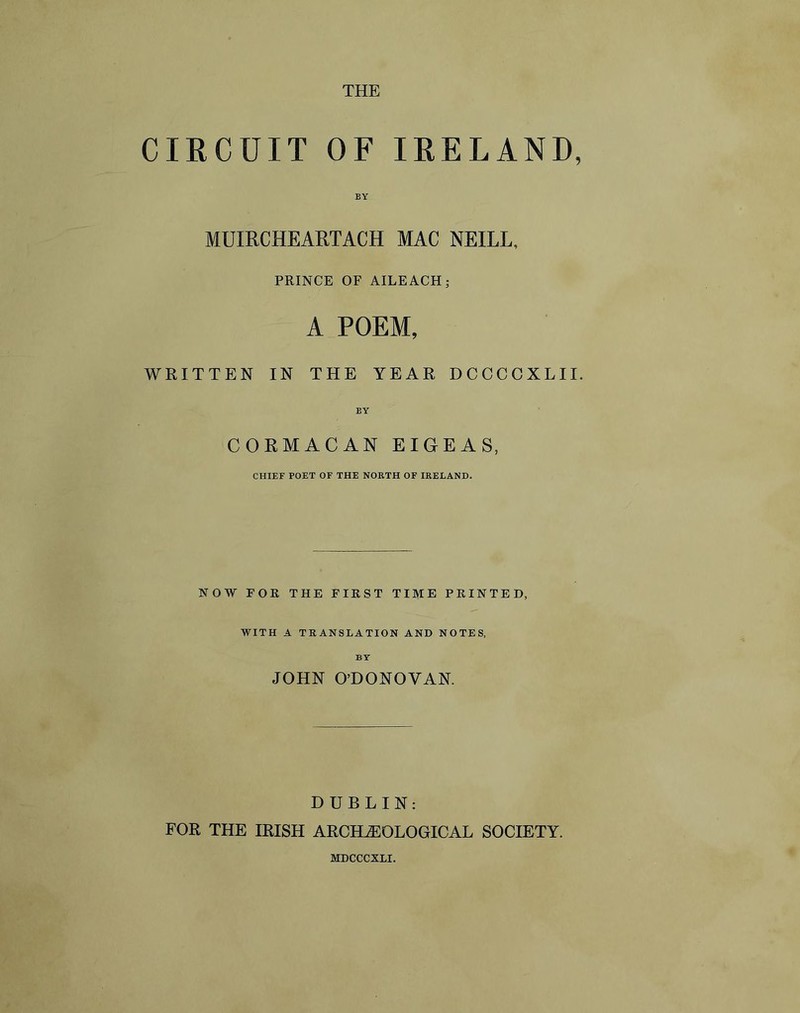 THE CIRCUIT OF IRELAND, BY MUIRCHEARTACH MAC NEILL, PRINCE OF AILEACH; A POEM, WRITTEN IN THE YEAR DCCCCXLII. BY CORMACAN EIGEAS, CHIEF POET OF THE NORTH OF IRELAND. NOW FOR THE FIRST TIME PRINTED, WITH A TRANSLATION AND NOTES, BY JOHN O’DONOVAN. DUBLIN: FOR THE IRISH ARCHEOLOGICAL SOCIETY. MDCCCXLI.