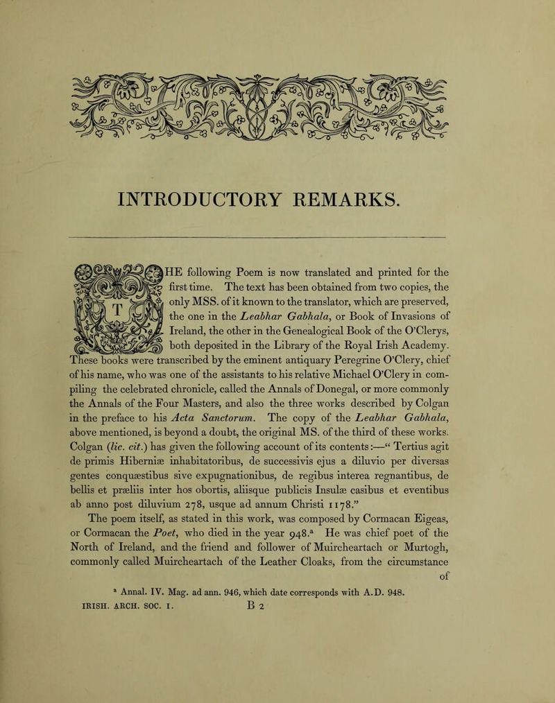 INTRODUCTORY REMARKS. I HE following Poem is now translated and printed for the first time. The text has been obtained from two copies, the only MSS. of it known to the translator, which are preserved, the one in the Leabhar Gabhala, or Book of Invasions of Ireland, the other in the Genealogical Book of the O’Clerys, both deposited in the Library of the Royal Irish Academy. These books were transcribed by the eminent antiquary Peregrine O’Clery, chief of his name, who was one of the assistants to his relative Michael O’Clery in com- piling the celebrated chronicle, called the Annals of Donegal, or more commonly the Annals of the Four Masters, and also the three works described by Colgan in the preface to his Acta Sanctorum. The copy of the Leabhar Gabhala, above mentioned, is beyond a doubt, the original MS. of the third of these works. Colgan Qic. cit.) has given the following account of its contents:—“ Tertius agit de primis Hibernia inhabitatoribus, de successivis ejus a diluvio per diversas gentes conqusestibus sive expugnationibus, de regibus interea regnantibus, de bellis et prgeliis inter hos obortis, ahisque publicis Insulae casibus et eventibus ab anno post diluvium 278, usque ad annum Christi 1178.” The poem itself, as stated in this work, was composed by Cormacan Eigeas, or Cormacan the Poet, who died in the year 948.“ He was chief poet of the North of Ireland, and the friend and follower of Muircheartach or Murtogh, commonly called Muircheartach of the Leather Cloaks, from the circumstance of ® Annal. IV. Mag. adann. 946, which date corresponds with A.D. 948. IRISH. ARCH. SOC. I. B 2