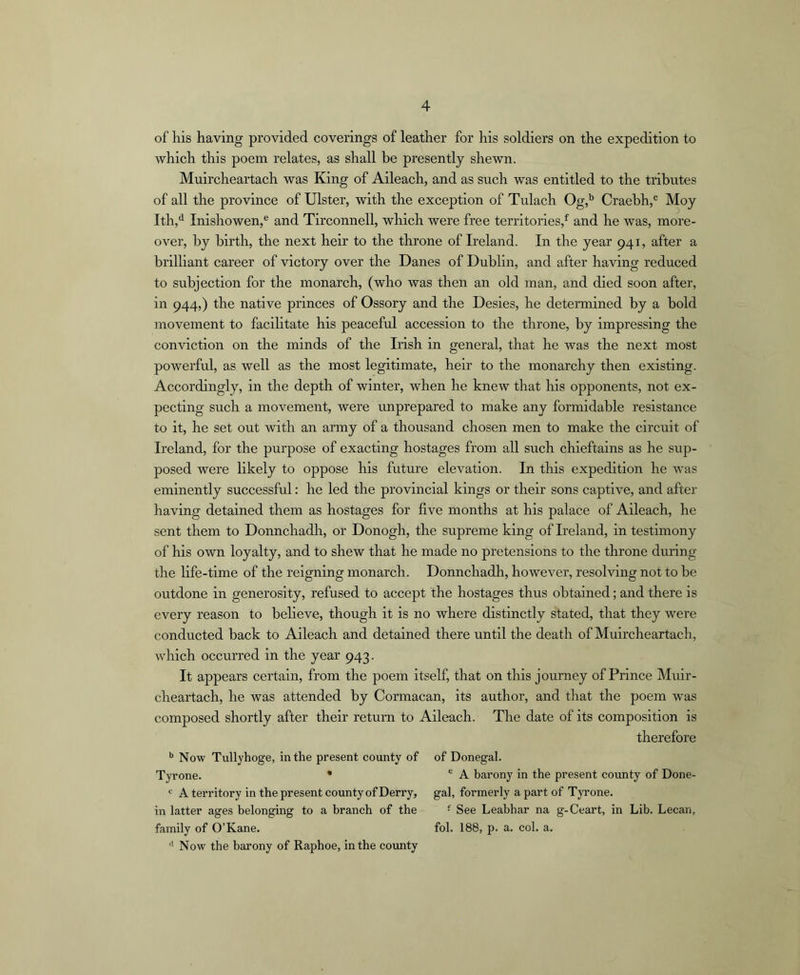 of his having provided coverings of leather for his soldiers on the expedition to which this poem relates, as shall he presently shewn. Muircheartach was King of Aileach, and as such was entitled to the tributes of all the province of Ulster, with the exception of Tulach Og,’^ Craebh,® Moy Ith,*^ Inishowen,® and Tirconnell, which were free territories,^ and he was, more- over, by birth, the next heir to the throne of Ireland. In the year 941, after a brilliant career of victory over the Danes of Dublin, and after having reduced to subjection for the monarch, (who was then an old man, and died soon after, in 944,) the native princes of Ossory and the Desies, he determined by a bold movement to facihtate his peaceful accession to the throne, by impressing the conviction on the minds of the Irish in general, that he was the next most powerful, as well as the most legitimate, heir to the monarchy then existing. Accordingly, in the depth of winter, when he knew that his opponents, not ex- pecting such a movement, were rmprepared to make any formidable resistance to it, he set out with an army of a thousand chosen men to make the circuit of Ireland, for the purpose of exacting hostages from all such chieftains as he sup- posed were likely to oppose his future elevation. In this expedition he was eminently successful: he led the provincial kings or their sons captive, and after having detained them as hostages for five months at his palace of Aileach, he sent them to Donnchadh, or Donogh, the supreme king of Ireland, in testimony of his own loyalty, and to shew that he made no pretensions to the throne during the life-time of the reigning monarch. Donnchadli, however, resolving not to be outdone in generosity, refused to accept the hostages thus obtained; and there is every reason to believe, though it is no where distinctly stated, that they were conducted back to Aileach and detained there until the death of Muircheartach, which occurred in the year 943. It appears certain, from the poem itself, that on this journey of Prince Muir- cheartach, he was attended by Cormacan, its author, and that the poem was composed shortly after their return to Aileach. The date of its composition is therefore Now Tullyhoge, in the present county of Tyrone. * ‘ A territory in the present county of Derry, in latter ages belonging to a branch of the family of O’Kane. '’Now the barony of Raphoe, in the county of Donegal. ® A barony in the present county of Done- gal, formerly a part of TjTone. • See Leabhar na g-Ceart, in Lib. Lecan, fob 188, p. a. col. a.