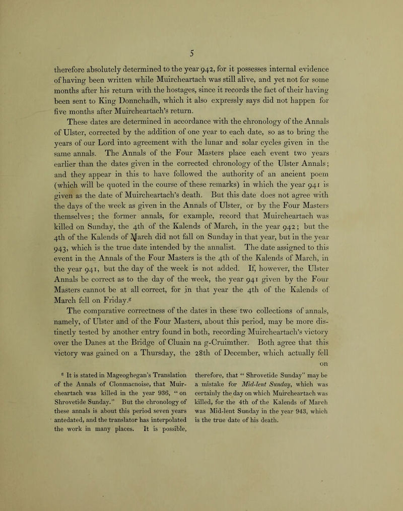 therefore absolutely determined to the year 942, for it possesses internal evidence of having been written while Muircheartach was still alive, and yet not for some months after his return with the hostages, since it records the fact of their having been sent to King Donnchadh, which it also expressly says did not happen for five months after Muircheartach’s return. These dates are determined in accordance with the chronology of the Annals of Ulster, corrected by the addition of one year to each date, so as to bring the years of our Lord into agreement with the lunar and solar cycles given in the same annals. The Annals of the Four Masters place each event two years earlier than the dates given in the corrected chronology of the Ulster Annals; and they appear in this to have followed the authority of an ancient poem (which will be quoted in the course of these remarks) in which the year 941 is given as the date of Muircheartach’s death. But this date does not agree with the days of the week as given in the Annals of Ulster, or by the Four Masters themselves; the former annals, for example, record that Muircheartach was killed on Sunday, the 4th of the Kalends of March, in the year 942; but the 4th of the Kalends of l^Jarch did not fall on Sunday in that year, but in the year 943, which is the true date intended by the annalist. The date assigned to this event in the Annals of the Four Masters is the 4th of the Kalends of March, in the year 941, but the day of the week is not added. If, however, the Ulster Annals be correct as to the day of the week, the year 941 given by the Four Masters cannot be at all correct, for in that year the 4th of the Kalends of March fell on Friday.^ The comparative correctness of the dates in these two collections of annals, namely, of Ulster and of the Four Masters, about this period, may be more dis- tinctly tested by another entry found in both, recording Muircheartach’s victory over the Danes at the Bridge of Cluain na g-Crulmther. Both agree that this victory was gained on a Thursday, the 28th of December, which actually fell on ® It is stated in Mageoghegan’s Translation of the Annals of Clonmacnoise, that Muir- cheartach was killed in the year 936, “ on Shrovetide Sunday.” But the chronology of these annals is about this period seven years antedated, and the translator has interpolated the work in many places. It is possible, therefore, that “ Shrovetide Sunday” may be a mistake for Mid-lent Sunday, which was certainly the day on which Muircheartach was killed, for the 4th of the Kalends of March was Mid-lent Sunday in the year 943, which is the true date of his death.