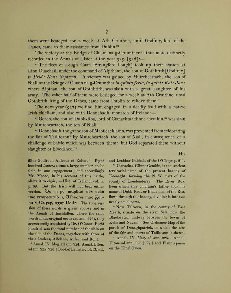 them were besieged for a week at Ath Cruithne, until Godfrey, lord of the Danes, came to their assistance from Dublin.”^ The victory at the Bridge of Cluain na g-Cruimther is thus more distinctly recorded in the Annals of Ulster at the year 925, [926] :— “ The fleet of Lough Cuan [Strangford Lough] took up their station at Linn Duachaill under the command of Alpthann, the son of Gothbrith [Godfrey] in Prid: Non: Septemb. A victory was gained by Muircheartach, the son of Niall, at the Bridge of Cluain na g-Cruimther in quinta feria, in quint: Kal: Jan: where Alpthan, the son of Gothbrith, was slain with a great slaughter of his army. The other half of them were besieged for a week at Ath Cruithne, until Gothbrith, king of the Danes, came from Dublin to relieve them.” The next year (927) we find him engaged in a deadly feud with a native Irish chieftain, and also with Donnchadh, monarch of Ireland:— “ Goach, the son of Dubh-Roa, lord of Cianachta Glinne Gemhin,™ was slain by Muircheartach, the son of Niall. “ Donnchadh, the grandson of Maoileachlainn, was prevented from celebrating the fair of Taillteann by Muircheartach, the son of Niall, in consequence of a challenge of battle which was between them: but God separated them without slaughter or bloodshed.” filius Godfredi, Auferus et Roltus.” Eight hundred leaders seems a large number to be slain in one engagement; and accordingly Mr. Moore, in his account of this battle, alters it to eighty—Hist, of Ireland, vol. ii. p. 69. But the Irish will not bear either version. t)u in po mapbao occ cceo imo ccoipeacaib .1. Ctlboann mac ^op- paic, Qupep, ajup Boilc. The true ver- sion of these words is given above; and in the Annals of Inishfallen, where the same words in the original occur (ad ann. 926), they are correctly translated by Dr. O’Conor. Eight hundred was the total number of the slain on the side of the Danes, together with three of their leaders, Albdann, Aufer, and Roilt. ’ Annal. IV. Mag. ad ann. 924. Annal. Ulton. ad ann. 925 [926.] BookofLeinster,fol.I3,a. h. and Leabhar Gabhala of the 0’Clerys,p. 211. “ Cianachta Glinne Gemhin, is the ancient territorial name of the present barony of Keenaght, forming the N. W. part of the county of Londonderry. The River Roa, from which this chieftain’s father took his name of Dubh-Roa, or Black man of the Roa, flows through this barony, dividing it into two nearly equal parts, “Now Teltown, in the county of East Meath, situate on the river Sele, now the Blackwater, midway between the towns of Kells and Navan. See Ordnance Map of the parish of Donaghpatrick, on which the site of the fair and sports of Taillteann is shewn. ° Annal. IV. Mag. ad ann. 925. Annal. Ulton. ad ann. 926 [927,] and Flann’s poem on the Kinel Owen.