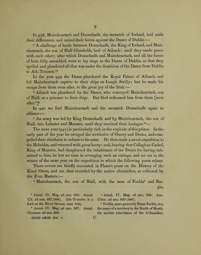 In 938, MuircKeartacli and Donnchadh, the monarch of Ireland, laid aside their differences, and united their forces against the Danes of Dublin:— “ A challenge of battle between Donnchadh, the King of Ireland, and Muir- cheartach, the son of Niall Glundubh, lord of Aileach: until they made peace with each other; after which Donnchadh and Muircheartach, and all the forces of both fully assembled, went to lay siege to the Danes of Dublin, so that they spoiled and plundered all that was rmder the dominion of the Danes from Dublin to Ath-Truisten.”y In the year 939 the Danes plundered the Royal Palace of Aileach, and led Muircheartach captive to their ships on Lough Swilly; but he made his escape from them soon after, to the great joy of the Irish:— “ Aileach was plundered by the Danes, who conveyed Muircheartach, son of Niall, as a prisoner to their ships. But God redeemed him from them [soon after.”]^ In 940 we find Muircheartach and the monarch Donnchadh again in alliance:— “ An army was led by King Donnchadh and by Muircheartach, the son of Niall, into Leinster and Munster, until they received their hostages.”^— The next year (941) is particularly rich in the exploits of this prince. In the early part of the year he ravaged the territories of Ossory and Desies, and com- pelled their chieftains to submit to his arms. He then made a naval expedition to the Hebrides, and returned with great booty: and, hearing that Callaghan Cashel, King of Munster, had slaughtered the inhabitants of the Desies for having sub- mitted to him, he lost no time in revenging such an outrage, and set out in the winter of the same year on the expedition to which the following poem relates. These events are briefly recounted in Flann’s poem on the History of the Kinel Owen, and are thus recorded by the native chroniclers, as collected by the Four Masters:— “ Muircheartach, the son of Niall, with the men of Fochla'’ and Bre- gia, Annal. IV. Mag. ad ann. 936. Annal. Ult. ad ann. 937 [938]. Ath-Truisten is a ford on the River Greese, near Athy. * Annal. IV. Mag. ad ann. 937. Annal. Clonmac. ad ann. 939. “ Annal. IV. Mag. ad ann. 938. Ann. Ulton. ad ann. 939 [940]. Fochla, more generally Fionn Fochla, was the name of a territory in the North of Meath, the ancient inheritance of the O’Ruaidhri,