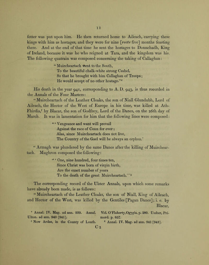 fetter was put upon him. He then returned home to Aileach, carrying these kings with him as hostages, and they were for nine [recte five] months feasting there. And at the end of that time he sent the hostages to Donnchadh, King of Ireland, because it was he who reigned at Tara, and the kingdom was his. The following quatrain was composed concerning the taking of Callaghan: “ Muircheartach Went to the South, To the beautiful chalk-white strong Cashel, So that he brought with him Callaghan of Troops; He would accept of no other hostage.”® His death in the year 941, corresponding to A. D. 943, is thus recorded in the Annals of the Four Masters: “ Muircheartach of the Leather Cloaks, the son of Mall Glunduhh, Lord of Aileach, the Hector of the West of Europe in his time, was killed at Ath- Fhirdia,*’ by Blacar, the son of Godfrey, Lord of the Danes, on the 26th day of March. It was in lamentation for him that the following lines were composed: “ ‘ Vengeance and want will prevail Against the race of Conn for ever; Alas, since Muircheartach does not live, The Country of the Gael will be always an orphan.’ “ Armagh was plundered by the same Danes after the killing of Muirchear- tach. Mughron composed the following: “ ‘ One, nine hundred, four times ten, Since Christ was born of virgin birth, Are the exact number of years To the death of the great Muircheartach.’”® The corresponding record of the Ulster Annals, upon which some remarks have already been made, is as follows: “ Muircheartach of the Leather Cloaks, the son of Mall, King of Aileach, and Hector of the West, was killed by the Gentiles [Pagan Danes]; i. e. by Blacar, ® Annal. IV. Mag. ad ann. 939. Annal. Vid. OTlaherty.Ogygia, p. 280. Ussher, Pri- Ulton. ad ann. 940 [941]. naord. p. 857. f Now Ardee, in the County of Louth. ® Annal. IV. Mag. ad ann. 941 [943]. C2