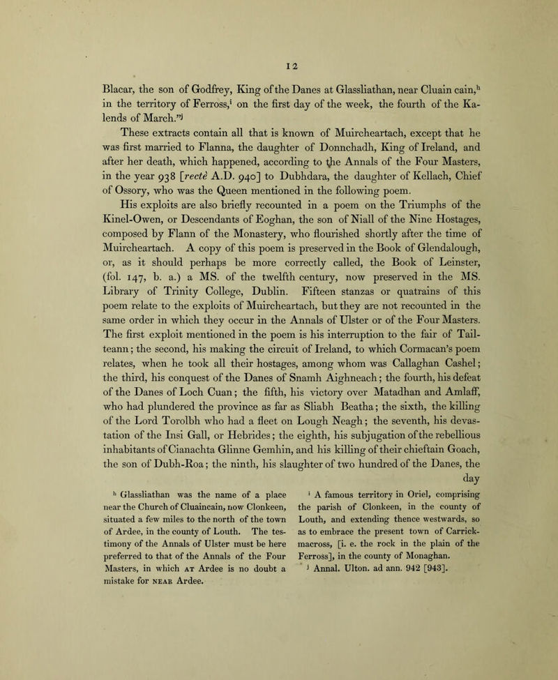 Blacar, the son of Godfrey, King of the Danes at Glassliathan, near Clualn cain,*' in the territory of Ferross,’ on the first day of the week, the fourth of the Ka- lends of March.”j These extracts contain all that is known of Muircheartach, except that he was first married to Flanna, the daughter of Donnchadh, King of Ireland, and after her death, which happened, according to l^he Annals of the Four Masters, in the year 938 [recti A.D. 940] to Dubhdara, the daughter of Kellach, Chief of Ossory, who was the Queen mentioned in the following poem. His exploits are also briefly recoimted in a poem on the Triumphs of the Kinel-Owen, or Descendants of Eoghan, the son of Niall of the Nine Hostages, composed by Flann of the Monastery, who flourished shortly after the time of Muircheartach. A copy of this poem is preserved in the Book of Glendalough, or, as it should perhaps be more correctly called, the Book of Leinster, (fob 147, b. a.) a MS. of the twelfth century, now preserved in the MS. Library of Trinity College, Dublin. Fifteen stanzas or quatrains of this poem relate to the exploits of Muircheartach, but they are not recounted in the same order in which they occur in the Annals of Ulster or of the Four Masters. The first exploit mentioned in the poem is his interruption to the fair of Tall- teann; the second, his making the circuit of Ireland, to which Cormacan’s poem relates, when he took all their hostages, among whom was Callaghan Cashel; the third, his conquest of the Danes of Snamh Aighneach; the fourth, his defeat of the Danes of Loch Cuan; the fifth, his victory over Matadhan and Amlaff, who had plundered the province as far as Sliabh Beatha; the sixth, the kilhng of the Lord Torolbh who had a fleet on Lough Neagh; the seventh, his devas- tation of the Insi Gall, or Hebrides; the eighth, his subjugation of the rebelhous inhabitants of Cianachta Glinne Gemhin, and his killing of their chieftain Goach, the son of Dubh-Roa; the ninth, his slaughter of two hundred of the Danes, the day ■ A famou.s territory in Oriel, comprising the parish of Clonkeen, in the county of Louth, and extending thence westwards, so as to embrace the present town of Carrick- macross, [i. e. the rock in the plain of the Ferross], in the county of Monaghan, j Annal. Ulton. ad ann. 942 [943]. mistake for neae Ardee. h Glassliathan was the name of a place near the Church of Cluaincain, now Clonkeen, situated a few miles to the north of the town of Ardee, in the county of Louth. The tes- timony of the Annals of Ulster must be here preferred to that of the Annals of the Four Masters, in which at Ardee is no doubt a