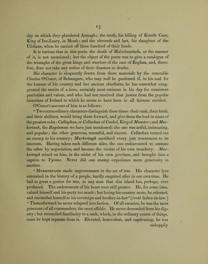 day on wliich they plundered Armagh; the tenth, his killing of Kineth Caur, King of Ive-Leary, in Meath; and the eleventh and last, his slaughter of the Ulidians, when he carried olf three hundred of their heads. It is curious that in this poem the death of Muircheartach, or the manner of it, is not mentioned; but the object of the poem was to give a catalogue of the triumphs of the great kings and warriors of the race of Eoghan, and, there- fore, does not take any notice of their disasters or deaths. His character is eloquently drawn from these materials by the venerable Charles O’Conor, of Belanagare, who may well be pardoned if, in his zeal for the honour of his country and her ancient chieftains, he has somewhat exag- gerated the merits of a hero, certainly most eminent in his day for consistent patriotism and valour, and who had not received that justice from the popular historians of Ireland to which he seems to have been in all fairness entitled. O’Conor’s account of him is as follows: “ Two extraordinary characters distinguish these times: their rank, their birth, and their abilities, would bring them forward, and give them the lead in times of the greatest eclat: Callaghan, oy Cellachan of Cashel, King of Munster ; wad. Mur- kertach, the Roydamna we have just mentioned: the one was artful, insinuating, and popular; the other generous, resentful, and sincere. Cellachan turned out an enemy to his country; Murkertagh sacrificed every just resentment to its interests. Having taken such difierent sides, the one endeavoured to ensnare the other by negociation, and became the victim of his own treachery. Mur- kertagh seized on him, in the midst of his own province, and brought him a captive to Tyrone. Never did one enemy experience more generosity in another. “ Murkertagh made improvements in the art of war. His character lyes entombed in the history of a people, hardly enquired after in our own time. He had as great a genius for war, as any man that this island has, perhaps, ever produced. The endowments of his heart were still greater. He, for some time, valued himself and his party too much; but loving his country more, he relented, and reconciled himself to his sovereign and brother-in-law” {recti father-in-law.] “ Thenceforward he never relapsed into faction. Of all enemies, he was the most generous; of all commanders, the most affable. He never descended from his dig- nity ; but reconciled famiharity to a rank, which, in the ordinary course of things, must be kept separate from it. Elevated, benevolent, and captivating, he was unhappily
