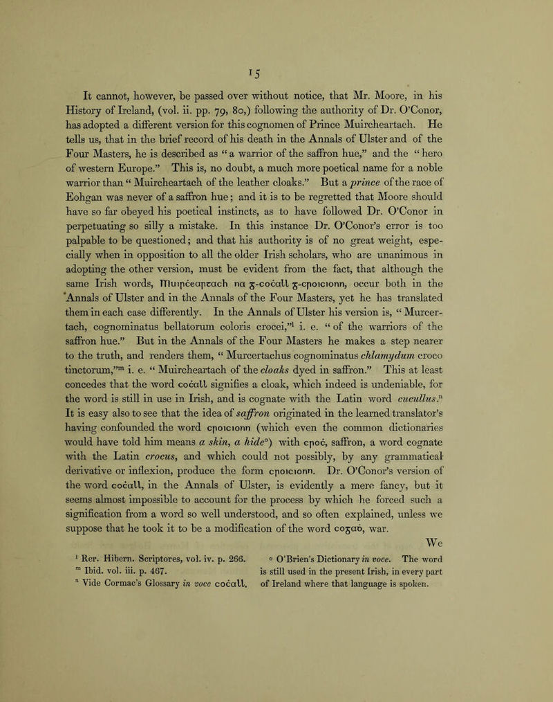 It cannot, however, be passed over without notice, that Mr. Moore, in his History of Ireland, (vol. ii. pp. 79, 80,) following the authority of Dr. O’Conor, has adopted a different version for this cognomen of Prince Muircheartach. He tells us, that in the brief record of his death in the Annals of Ulster and of the Four Masters, he is described as “ a warrior of the saffron hue,” and the “ hero of western Europe.” This is, no doubt, a much more poetical name for a noble warrior than “ Muircheartach of the leather cloaks.” But a prince of the race of Eohgan was never of a saffron hue; and it is to be regretted that Moore should have so far obeyed his poetical instincts, as to have followed Dr. O’Conor in perpetuating so silly a mistake. In this instance Dr. O’Conor’s error is too palpable to be questioned; and that his authority is of no great weight, espe- cially when in opposition to all the older Irish scholars, who are unanimous in adopting the other version, must be evident from the fact, that although the same Irish words, TTluipceapcach na 5-cocall 5-cpoicionn, occur both in the 'Annals of Ulster and in the Annals of the Four Masters, yet he has translated them in each case differently. In the Annals of Ulster his version is, “Murcer- tach, cognominatus bellatorum coloris crocei,”^ i. e. “ of the warriors of the saffron hue.” But in the Annals of the Four Masters he makes a step nearer to the truth, and renders them, “ Murcertachus cognominatus chlamydum croco tinctorum,””' i. e. “ Muircheartach of the cloaks dyed in saffron.” This at least concedes that the word cocall signifies a cloak, which indeed is undeniable, for the word is still in use in Irish, and is cognate with the Latin word cucullus.^ It is easy also to see that the idea of saffron originated in the learned translator’s having confounded the word cpoicionn (which even the common dictionaries would have told him means a skin, a hide°) with cpoc, saffron, a word cognate with tlie Latin crocus, and which could not possibly, by any grammatical derivative or inflexion, produce the form cpoicionn. Dr. O’Conor’s version of the word cocall, in the Annals of Ulster, is evidently a mere fancy, but it seems almost impossible to account for the process by which he forced such a signification from a word so well understood, and so often explained, unless we suppose that he took it to be a modification of the word cojao, war. We * Rer. Hibern. Scriptores, vol. iv. p. 266. » O’Brien’s Dictionary in voce. The word Ibid. vol. iii. p. 467. is still used in the present Irish, in every part Vide Cormac’s Glossary in voce cocall. of Ireland where that language is spoken.