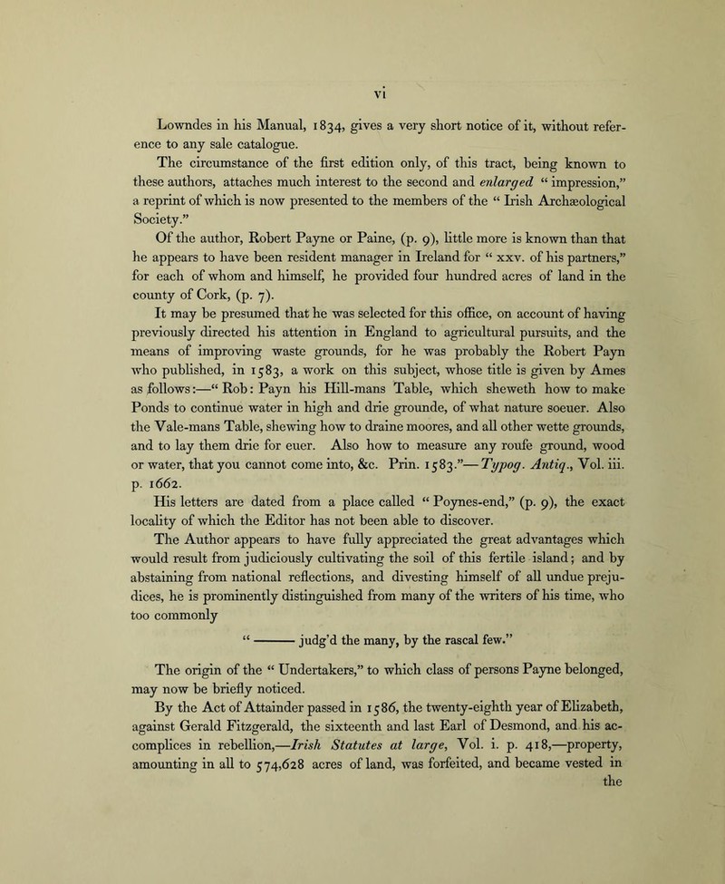VI Lowndes in his Manual, 1834, gives a very short notice of it, without refer- ence to any sale catalogue. The circumstance of the first edition only, of this tract, being known to these authors, attaches much interest to the second and enlarged “ impression,” a reprint of which is now presented to the members of the “ Irish Archaeological Society.” Of the author, Robert Payne or Paine, (p. 9), little more is known than that he appears to have been resident manager in Ireland for “ xxv. of his partners,” for each of whom and himself, he provided four hundred acres of land in the county of Cork, (p. 7). It may be presumed that he was selected for this ofiice, on account of having previously directed his attention in England to agricultural pursuits, and the means of improving waste grounds, for he was probably the Robert Pajm who puhhshed, in 1583, a work on this subject, whose title is given by Ames as follows:—“ Rob: Payn his Hill-mans Table, which sheweth how to make Ponds to continue water in high and drie grounde, of what nature soeuer. Also the Vale-mans Table, shewing how to dralne moores, and all other wette groimds, and to lay them drie for euer. Also how to measure any roufe ground, wood or water, that you cannot come into, &c. Piin. 1583.”—Typog. Antiq., Vol. iii. p. 1662. His letters are dated from a place called “ Poynes-end,” (p. 9), the exact locality of which the Editor has not been able to discover. The Author appears to have fully appreciated the great advantages which would result from judiciously cultivating the soil of this fertile island; and by abstaining from national refiections, and divesting himself of all undue preju- dices, he is prominently distinguished from many of the writers of his time, who too commonly “ judg’d the many, by the rascal few.” The origin of the “ Undertakers,” to which class of persons Payne belonged, may now be briefly noticed. By the Act of Attainder passed in 15 85, the twenty-eighth year of Ehzabeth, against Gerald Fitzgerald, the sixteenth and last Earl of Desmond, and his ac- complices in rebellion,—Irish Statutes at large, Vol. i. p. 418,—property, amounting in all to 574,628 acres of land, was forfeited, and became vested in the