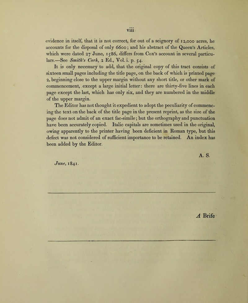 evidence in itself, that it is not correct, for out of a seignory of 12,000 acres, he accounts for the disposal of only 6600; and his abstract of the Queen’s Articles, vsrhich were dated 27 June, 1586, differs from Cox’s account in several particu- lars.—See Smith’s Cork, 2 Ed., Vol. i. p. 54. It is only necessary to add, that the original copy of this tract consists of sixteen small pages including the title page, on the back of which is printed page 2, beginning close to the upper margin without any short title, or other mark of commencement, except a large initial letter: there are thirty-five lines in each page except the last, which has only six, and they are numbered in the middle of the upper margin. The Editor has not thought it expedient to adopt the peculiarity of commenc- ing the text on the back of the title page in the present reprint, as the size of the page does not admit of an exact fac-simile; but the orthography and punctuation have been accurately copied. Italic capitals are sometimes used in the original, owing apparently to the printer having been deficient in Roman t3rpe, but this defect was not considered of sujficient importance to be retained. An index has been added by the Editor. A. S. June, 1841. A Brife
