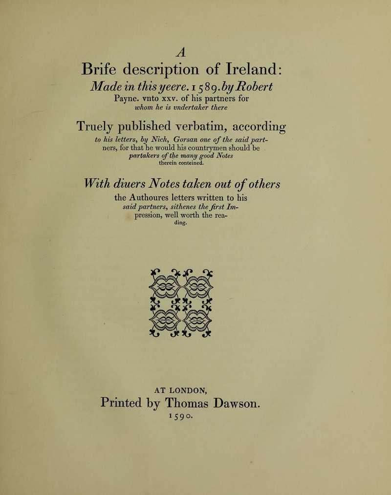 A Brife description of Ireland; Made in thisyeere. by Robert Payne, vnto xxv. of his partners for whom he is vndertaker there Truely published verbatim, according to his letters, by Nich, Gorsan one of the said part- ners, for that he would his conatrymen should he partakers of the many good Notes therein conteined. With diners Notes taken out of others the Authoures letters written to his said partners, sithenes the first Im- pression, well worth the rea- ding. AT LONDON, Printed by Thomas Dawson. 1590.