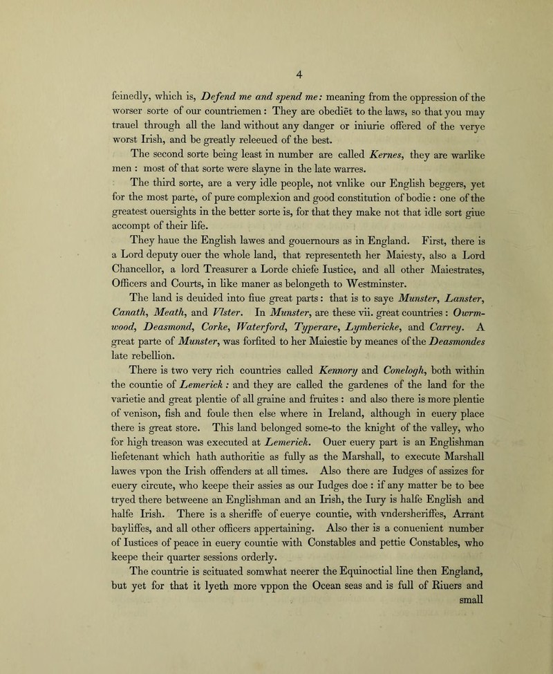 feinedly, wliich is, Defend me and spend me: meaning from the oppression of the worser sorte of our countriemen: They are ohediet to the laws, so that you may trauel through all the land without any danger or iniurie offered of the verye worst Irish, and be greatly releeued of the best. The second sorte being least in munber are called Kernes, they are warlike men : most of that sorte were slayne in the late warres. The third sorte, are a very idle people, not vnlike our English beggers, yet for the most parte, of pure complexion and good constitution of bodie : one of the greatest ouersights in the better sorte is, for that they make not that idle sort giue accompt of their life. They haue the English lawes and gouemours as in England. First, there is a Lord deputy ouer the whole land, that representeth her Maiesty, also a Lord Chancellor, a lord Treasurer a Lorde chiefe Justice, and aU other Maiestrates, Officers and Courts, in like maner as belongeth to Westminster. The land is deuided into fine great parts: that is to saye Munster, Lanster, Canath, Meath, and Vlster. In Munster, are these vii. great cormtries : Owrm- wood, Deasmond, Corhe, Waterford, Typerare, Lymbericke, and Carrey. A great parte of Munster, was forfited to her Maiestie by meanes of the Deasmondes late rebelhon. There is two very rich countries called Kennory and Conelogh, both within the countie of Lemerick : and they are called the gardenes of the land for the varietie and great plentie of all graine and fruites : and also there is more plentie of venison, fish and foule then else where in Ireland, although in euery place there is great store. This land belonged some-to the knight of the valley, who for high treason was executed at Lemerick. Ouer euery part is an Englishman liefetenant which hath authoritie as fully as the Marshall, to execute Marshall lawes vpon the Irish offenders at all times. Also there are Judges of assizes for euery circute, who keepe their assies as our Judges doe : if any matter be to bee tryed there betweene an Englishman and an Irish, the Jury is halfe English and halfe Irish. There is a sheriffe of euerye countie, with vndersheriffes. Arrant bayhffes, and all other officers appertaining. Also ther is a conuenient number of Justices of peace in euery countie with Constables and pettie Constables, who keepe their quarter sessions orderly. The countrie is scituated somwhat neerer the Equinoctial line then England, but yet for that it lyeth more vppon the Ocean seas and is full of Riuers and small