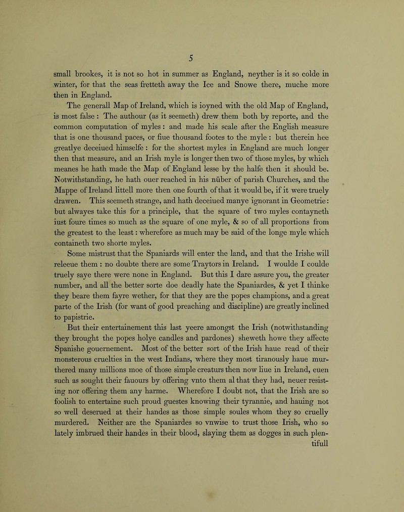 small brookes, it is not so hot in summer as England, neyther is it so colde in Awnter, for that the seas fretteth away the Ice and Snowe there, muche more then in England. The generall Map of Ireland, which is ioyned with the old Map of England, is most false : The authour (as it seemeth) drew them both by reporte, and the common computation of myles : and made his scale after the English measure that is one thousand paces, or hue thousand footes to the myle : but therein hee greatlye deceiued himselfe : for the shortest myles in England are much longer then that measure, and an Irish myle is longer then two of those myles, by which meanes he hath made the Map of England lesse by the halfe then it should be. Notwithstanding, he hath ouer reached in his nuber of parish Churches, and the Mappe of Ireland litteU more then one fourth of that it would be, if it were truely drawen. This seemeth strange, and hath deceiued manye ignorant in Geometrie: but alwayes take this for a principle, that the square of two myles contayneth iust foure times so much as the square of one myle, & so of all proportions from the greatest to the least: wherefore as much may be said of the longe myle which containeth two shorte myles. Some mistrust that the Spaniards will enter the land, and that the Irishe will releeue them : no doubte there are some Traytors in Ireland. I woulde I coulde truely saye there were none in England. But this I dare assure you, the greater number, and aU the better sorte doe deadly hate the Spaniardes, & yet I thinke they beare them fa3rre wether, for that they are the popes champions, and a great parte of the Irish (for want of good preaching and discipHne) are greatly inclined to papistrie. But their entertainement this last yeere amongst the Irish (notwithstanding they brought the popes holye candles and pardones) sheweth howe they affecte Spanishe gouernement. Most of the better sort of the Irish haue read of their monsterous cruelties in the west Indians, where they most tiranously haue mur- thered many milhons moe of those simple creaturs then now hue in Ireland, euen such as sought their fauours by offering vnto them al that they had, neuer resist- ing nor offering them any harme. Wherefore I doubt not, that the Irish are so foohsh to entertaine such proud guestes knowing their tyrannie, and hauing not so weU deserued at their handes as those simple soules whom they so cnielly murdered. Neither are the Spaniardes so vnwise to trust those Irish, who so lately imbrued their handes in their blood, slaying them as dogges in such plen- tiful!