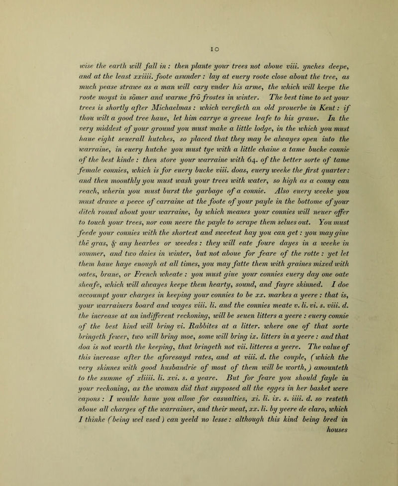 lO wise the earth will fall in : then jplante your trees not ahoue viii. ynches deepe, and at the least xxiiii. foote asunder: lay at euery roote close about the tree, as much pease strawe as a man will cary vnder his arme, the ivhich toill keepe the roote moyst in somer and warme fro frostes in winter. The best time to set your trees is shortly after Michaelmas : which verefieth an old prouerbe in Kent: if thou wilt a good tree haue, let him carrye a greene leafe to his graue. In the very middest of your ground you must make a little lodge, in the which you must haue eight seuerall hutches, so placed that they may be alwayes open into the warraine, in euery hutche you must tye with a little chaine a tame bucke connie of the best kinde : then store your warraine with 64. of the better sorte of tame female connies, which is for euery bucke viii. doas, euery weeke the first quarter: and then moonthly you must wash your trees with water, so high as a conny can reach, icherin you must burst the garbage of a connie. Also euery weeke you must drawe a peece of carraine at the foote of your payle in the bottome of your ditch round about your warraine, by which meanes your connies will neuer offer to touch your trees, nor com neere the payle to scrape them selues out. You must feede your connies with the shortest and sweetest hay you can get: you may giue the gras, §• any hearbes or loeedes: they will eate foure dayes in a weeke in sommer, and two daies in winter, but not aboue for feare of the rotte : yet let them haue haye enough at all times, you may fatte them with graines mixed with oates, brane, or French wheate : you must giue your connies euery day one oate sheafe, which will alwayes keepe them hearty, sound, and fayre shinned. I doe accoumpt your charges in keeping your connies to be xx. marhes a yeere : that is, your loarrainers board and wages viii. li. and the connies meate v. li. vi. s. viii. d. the increase at an indifferent reckoning, will be seuen litters a yeere : euery connie of the best hind ivill bring vi. Rabbites at a litter, where one of that sorte bringeth fewer, two will bring moe, some will bring ix. litters in a yeere: and that doa is not icorth the keeping, that bringeth not vii. litteres a yeere. The value of this increase after the aforesayd rates, and at viii. d. the couple, (which the very shinnes with good husbandrie of most of them ivill be worth,) amounteth to the summe of xliiii. li. xvi. s. a yeare. But for feare you should fayle in your reckoning, as the woman did that supposed all the egges in her basket were capons : I woulde haue you allow for casualties, xi. li. ix. s. iiii. d. so resteth ahoue all charges of the loarrainer, and their meat, xx. li. by yeere de claro, which I thinke (being wel vsed) can yeeld no lesse: although this kind being bred in houses