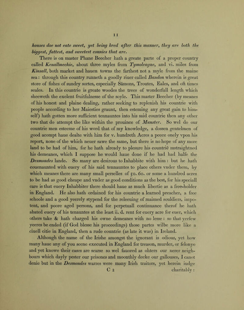 houses doe not eate sweet, yet being bred after this manner, they are both the biggest, fattest, and sweetest connies that are. There is on master Phane Beecher hath a greate parte of a proper country called Kenallmechie, about three myles from Tymoleagne, and vi. miles from Kinsall, both market and hauen towns the farthest not a myle from the maine sea: through this country runneth a goodly riuer called Bandon wherein is great store of fishes of sundry sortes, especially Samons, Troutes, Bales, and oft times seales. In this countrie is greate woodes the trees of wonderfull length which sheeweth the exelent fruitfiilnesse of the soyle. This master Beecher (by meanes of his honest and plaine dealing, rather seeking to replenish Ins countrie with people according to her Maiesties graunt, then esteming any great gain to him- self) hath gotten more sufficient tennauntes into his said countrie then any other- two that do attempt the like within the prouince of Munster. So wel do our cormtrie men esteeme of his word that of my knowledge, a dossen gentehnen of good acompt haue dealte with him for v. hundreth Acres a peece onely vpon his report, none of the which neuer sawe the same, but there is no hope of any more land to be had of him, for he hath already to plesure his countrie mstraightned his demeanes, which I suppose he would haue done if he had had halfe the Desmondes lande. So many are desirous to Inhabbite with him : but he hath couenaunted with euery of his said tennauntes to place others vnder them, by which meanes there are many small perselles of 50. 60. or some a hundred acres to be had as good cheape and vnder as good conditions as the best, for his speciall care is that euery Inhabbiter there should haue as much libertie as a free-holder in England. He also hath ordained for his cormtrie a learned preacher, a free schoole and a good yeerely stypend for the releeuing of maimed souldiers, impo- tent, and poore aged persons, and for perpetuall continuance therof he hath abated euery of his tenauntes at the least ii. d. rent for euery acre for euer, wliich others take & hath charged his owne demeanes with no lesse : so that yerfew yeeres be ended (if God blesse his proceedings) those partes wilbe more like a ciuell citie in England, then a rude countrie (as late it was) in Ireland. Although the name of the Irishe amongst the ignorant is odious, yet how many haue any of you seene executed in England for treason, murder, or felonye and yet knowe their cases are scarse so wel fauored as ohters our nerer neigh- bours which dayly pester our prisones and moonthly decke oru’ gallouses, I canot denie but in the Desmondes warres were many Lfsh traitors, yet herein iudge C 2 chaiitably :